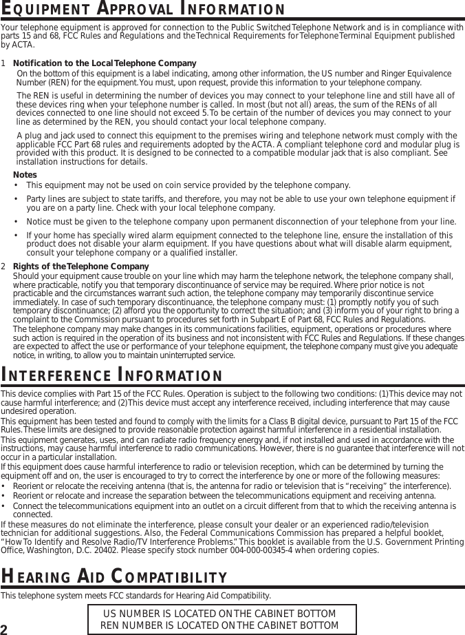 2EQUIPMENT APPROVAL INFORMATIONYour telephone equipment is approved for connection to the Public Switched Telephone Network and is in compliance withparts 15 and 68, FCC Rules and Regulations and the Technical Requirements for Telephone Terminal Equipment publishedby ACTA.1Notification to the Local Telephone CompanyOn the bottom of this equipment is a label indicating, among other information, the US number and Ringer EquivalenceNumber (REN) for the equipment. You must, upon request, provide this information to your telephone company.The REN is useful in determining the number of devices you may connect to your telephone line and still have all ofthese devices ring when your telephone number is called. In most (but not all) areas, the sum of the RENs of alldevices connected to one line should not exceed 5. To be certain of the number of devices you may connect to yourline as determined by the REN, you should contact your local telephone company.A plug and jack used to connect this equipment to the premises wiring and telephone network must comply with theapplicable FCC Part 68 rules and requirements adopted by the ACTA. A compliant telephone cord and modular plug isprovided with this product. It is designed to be connected to a compatible modular jack that is also compliant. Seeinstallation instructions for details.Notes•This equipment may not be used on coin service provided by the telephone company.•Party lines are subject to state tariffs, and therefore, you may not be able to use your own telephone equipment ifyou are on a party line. Check with your local telephone company.•Notice must be given to the telephone company upon permanent disconnection of your telephone from your line.•If your home has specially wired alarm equipment connected to the telephone line, ensure the installation of thisproduct does not disable your alarm equipment. If you have questions about what will disable alarm equipment,consult your telephone company or a qualified installer.2Rights of the Telephone CompanyShould your equipment cause trouble on your line which may harm the telephone network, the telephone company shall,where practicable, notify you that temporary discontinuance of service may be required. Where prior notice is notpracticable and the circumstances warrant such action, the telephone company may temporarily discontinue serviceimmediately. In case of such temporary discontinuance, the telephone company must: (1) promptly notify you of suchtemporary discontinuance; (2) afford you the opportunity to correct the situation; and (3) inform you of your right to bring acomplaint to the Commission pursuant to procedures set forth in Subpart E of Part 68, FCC Rules and Regulations.The telephone company may make changes in its communications facilities, equipment, operations or procedures wheresuch action is required in the operation of its business and not inconsistent with FCC Rules and Regulations. If these changesare expected to affect the use or performance of your telephone equipment, the telephone company must give you adequatenotice, in writing, to allow you to maintain uninterrupted service.INTERFERENCE INFORMATIONThis device complies with Part 15 of the FCC Rules. Operation is subject to the following two conditions: (1) This device may notcause harmful interference; and (2) This device must accept any interference received, including interference that may causeundesired operation.This equipment has been tested and found to comply with the limits for a Class B digital device, pursuant to Part 15 of the FCCRules. These limits are designed to provide reasonable protection against harmful interference in a residential installation.This equipment generates, uses, and can radiate radio frequency energy and, if not installed and used in accordance with theinstructions, may cause harmful interference to radio communications. However, there is no guarantee that interference will notoccur in a particular installation.If this equipment does cause harmful interference to radio or television reception, which can be determined by turning theequipment off and on, the user is encouraged to try to correct the interference by one or more of the following measures:•Reorient or relocate the receiving antenna (that is, the antenna for radio or television that is “receiving” the interference).•Reorient or relocate and increase the separation between the telecommunications equipment and receiving antenna.•Connect the telecommunications equipment into an outlet on a circuit different from that to which the receiving antenna isconnected.If these measures do not eliminate the interference, please consult your dealer or an experienced radio/televisiontechnician for additional suggestions. Also, the Federal Communications Commission has prepared a helpful booklet,“How To Identify and Resolve Radio/TV Interference Problems.” This booklet is available from the U.S. Government PrintingOffice, Washington, D.C. 20402. Please specify stock number 004-000-00345-4 when ordering copies.HEARING AID COMPATIBILITYThis telephone system meets FCC standards for Hearing Aid Compatibility.US NUMBER IS LOCATED ON THE CABINET BOTTOMREN NUMBER IS LOCATED ON THE CABINET BOTTOM