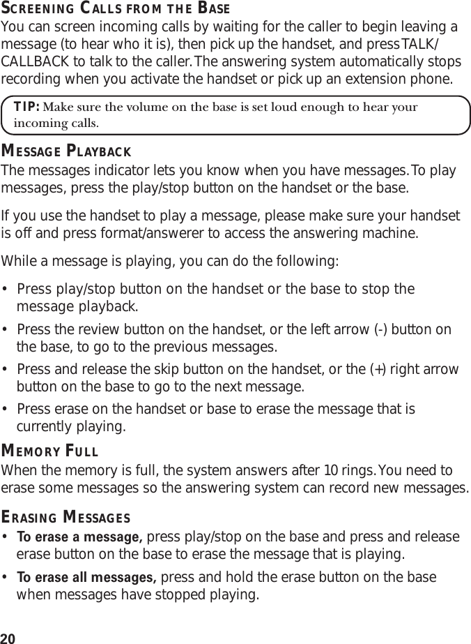 20SCREENING CALLS FROM THE BASEYou can screen incoming calls by waiting for the caller to begin leaving amessage (to hear who it is), then pick up the handset, and press TALK/CALLBACK to talk to the caller. The answering system automatically stopsrecording when you activate the handset or pick up an extension phone.TIP: Make sure the volume on the base is set loud enough to hear yourincoming calls.MESSAGE PLAYBACKThe messages indicator lets you know when you have messages. To playmessages, press the play/stop button on the handset or the base.If you use the handset to play a message, please make sure your handsetis off and press format/answerer to access the answering machine.While a message is playing, you can do the following:•Press play/stop button on the handset or the base to stop themessage playback.•Press the review button on the handset, or the left arrow (-) button onthe base, to go to the previous messages.•Press and release the skip button on the handset, or the (+) right arrowbutton on the base to go to the next message.•Press erase on the handset or base to erase the message that iscurrently playing.MEMORY FULLWhen the memory is full, the system answers after 10 rings. You need toerase some messages so the answering system can record new messages.ERASING MESSAGES•To   erase a message, press play/stop on the base and press and releaseerase button on the base to erase the message that is playing.•To   erase all messages, press and hold the erase button on the basewhen messages have stopped playing.