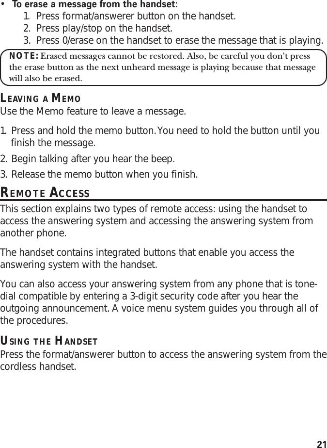 21•To   erase a message from the handset:1. Press format/answerer button on the handset.2. Press play/stop on the handset.3. Press 0/erase on the handset to erase the message that is playing.NOTE: Erased messages cannot be restored. Also, be careful you don&apos;t pressthe erase button as the next unheard message is playing because that messagewill also be erased.LEAVING A MEMOUse the Memo feature to leave a message.1. Press and hold the memo button. You need to hold the button until youfinish the message.2. Begin talking after you hear the beep.3. Release the memo button when you finish.REMOTE ACCESSThis section explains two types of remote access: using the handset toaccess the answering system and accessing the answering system fromanother phone.The handset contains integrated buttons that enable you access theanswering system with the handset.You can also access your answering system from any phone that is tone-dial compatible by entering a 3-digit security code after you hear theoutgoing announcement. A voice menu system guides you through all ofthe procedures.USING THE HANDSETPress the format/answerer button to access the answering system from thecordless handset.