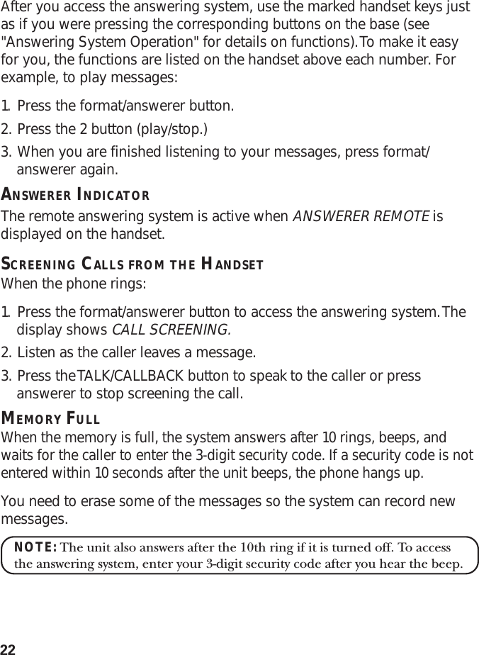 22After you access the answering system, use the marked handset keys justas if you were pressing the corresponding buttons on the base (see&quot;Answering System Operation&quot; for details on functions). To make it easyfor you, the functions are listed on the handset above each number. Forexample, to play messages:1. Press the format/answerer button.2. Press the 2 button (play/stop.)3. When you are finished listening to your messages, press format/answerer again.ANSWERER INDICATORThe remote answering system is active when ANSWERER REMOTE isdisplayed on the handset.SCREENING CALLS FROM THE HANDSETWhen the phone rings:1. Press the format/answerer button to access the answering system. Thedisplay shows CALL SCREENING.2. Listen as the caller leaves a message.3. Press the TALK/CALLBACK button to speak to the caller or pressanswerer to stop screening the call.MEMORY FULLWhen the memory is full, the system answers after 10 rings, beeps, andwaits for the caller to enter the 3-digit security code. If a security code is notentered within 10 seconds after the unit beeps, the phone hangs up.You need to erase some of the messages so the system can record newmessages.NOTE: The unit also answers after the 10th ring if it is turned off. To accessthe answering system, enter your 3-digit security code after you hear the beep.