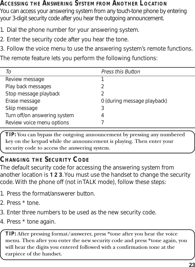 23ACCESSING THE ANSWERING SYSTEM FROM ANOTHER LOCATIONYou can access your answering system from any touch-tone phone by enteringyour 3-digit security code after you hear the outgoing announcement.1. Dial the phone number for your answering system.2. Enter the security code after you hear the tone.3. Follow the voice menu to use the answering system’s remote functions.The remote feature lets you perform the following functions:To Press this ButtonReview message 1Play back messages 2Stop message playback 2Erase message 0 (during message playback)Skip message 3Turn off/on answering system 4Review voice menu options 7TIP: You can bypass the outgoing announcement by pressing any numberedkey on the keypad while the announcement is playing. Then enter yoursecurity code to access the answering system.CHANGING THE SECURITY CODEThe default security code for accessing the answering system fromanother location is 1 2 3. You must use the handset to change the securitycode. With the phone off (not in TALK mode), follow these steps:1. Press the format/answerer button.2. Press * tone.3. Enter three numbers to be used as the new security code.4. Press * tone again.TIP: After pressing format/answerer, press *tone after you hear the voicemenu. Then after you enter the new security code and press *tone again, youwill hear the digits you entered followed with a confirmation tone at theearpiece of the handset.