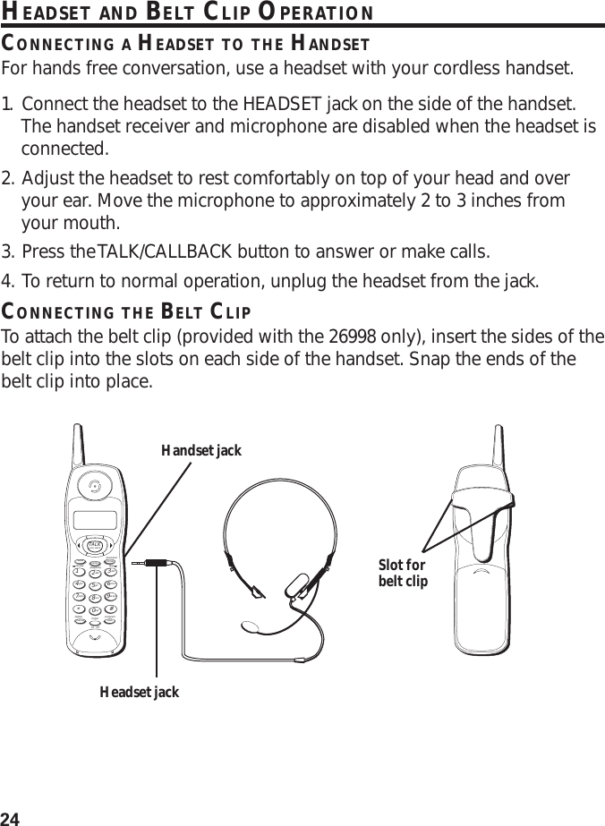 24HEADSET AND BELT CLIP OPERATIONCONNECTING A HEADSET TO THE HANDSETFor hands free conversation, use a headset with your cordless handset.1. Connect the headset to the HEADSET jack on the side of the handset.The handset receiver and microphone are disabled when the headset isconnected.2. Adjust the headset to rest comfortably on top of your head and overyour ear. Move the microphone to approximately 2 to 3 inches fromyour mouth.3. Press the TALK/CALLBACK button to answer or make calls.4. To return to normal operation, unplug the headset from the jack.CONNECTING THE BELT CLIPTo attach the belt clip (provided with the 26998 only), insert the sides of thebelt clip into the slots on each side of the handset. Snap the ends of thebelt clip into place.TALKanswererredial memory formatdelete ringerchannelon   offflashabc2jkl5tuv8per0def3mno6wxyz9#1ghi4pqrs7*play/stopreview skipCALL BACKprogramHandset jackHeadset jackSlot forbelt clip