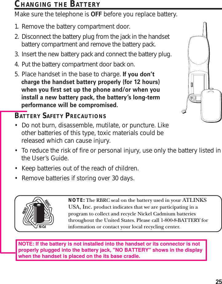 25CHANGING THE BATTERYMake sure the telephone is OFF before you replace battery.1. Remove the battery compartment door.2. Disconnect the battery plug from the jack in the handsetbattery compartment and remove the battery pack.3. Insert the new battery pack and connect the battery plug.4. Put the battery compartment door back on.5. Place handset in the base to charge. If you don’tcharge the handset battery properly (for 12 hours)when you first set up the phone and/or when youinstall a new battery pack, the battery’s long-termperformance will be compromised.BATTERY SAFETY PRECAUTIONS•Do not burn, disassemble, mutilate, or puncture. Likeother batteries of this type, toxic materials could bereleased which can cause injury.•To reduce the risk of fire or personal injury, use only the battery listed inthe User’s Guide.•Keep batteries out of the reach of children.•Remove batteries if storing over 30 days.NOTE: The RBRC seal on the battery used in your ATLINKSUSA, Inc. product indicates that we are participating in aprogram to collect and recycle Nickel Cadmium batteriesthroughout the United States. Please call 1-800-8-BATTERY forinformation or contact your local recycling center.Ni-CdRBRCRBRCNOTE: If the battery is not installed into the handset or its connector is notproperly plugged into the battery jack, &quot;NO BATTERY&quot; shows in the displaywhen the handset is placed on the its base cradle.