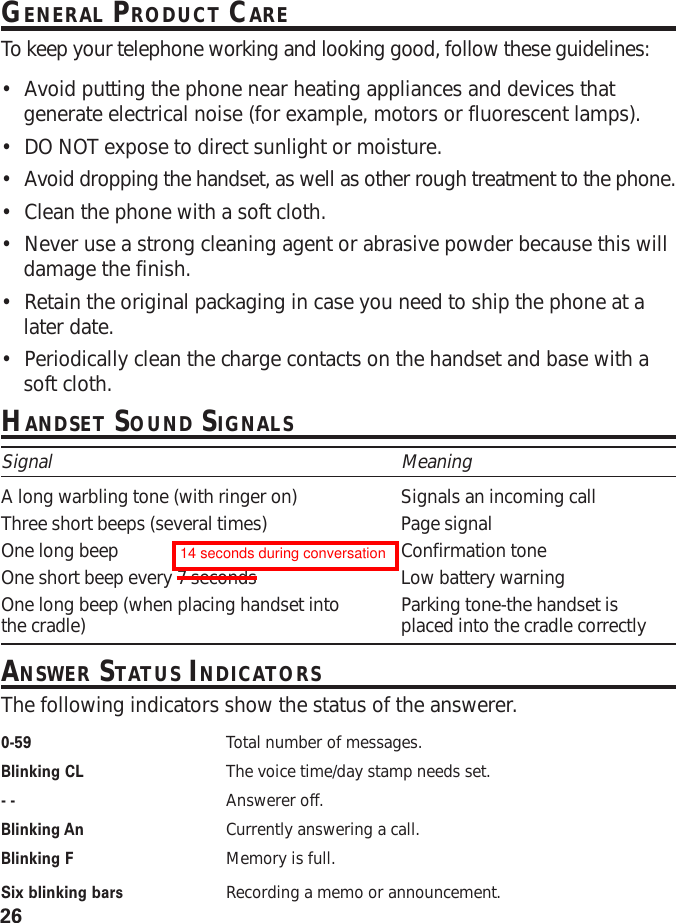 26GENERAL PRODUCT CARETo  keep your telephone working and looking good, follow these guidelines:•Avoid putting the phone near heating appliances and devices thatgenerate electrical noise (for example, motors or fluorescent lamps).•DO NOT expose to direct sunlight or moisture.•Avoid dropping the handset, as well as other rough treatment to the phone.•Clean the phone with a soft cloth.•Never use a strong cleaning agent or abrasive powder because this willdamage the finish.•Retain the original packaging in case you need to ship the phone at alater date.•Periodically clean the charge contacts on the handset and base with asoft cloth.HANDSET SOUND SIGNALSSignal MeaningA long warbling tone (with ringer on) Signals an incoming callThree short beeps (several times) Page signalOne long beep Confirmation toneOne short beep every 7 seconds Low battery warningOne long beep (when placing handset into Parking tone-the handset isthe cradle) placed into the cradle correctlyANSWER STATUS INDICATORSThe following indicators show the status of the answerer.0-59 Total number of messages.Blinking CL The voice time/day stamp needs set.- - Answerer off.Blinking An Currently answering a call.Blinking F Memory is full.Six blinking bars Recording a memo or announcement.14 seconds during conversation