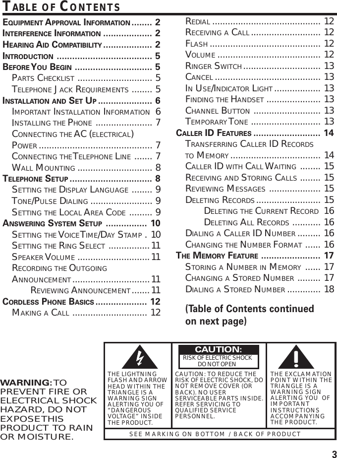 3SEE MARKING ON BOTTOM / BACK OF PRODUCTRISK OF ELECTRIC SHOCK            DO NOT OPENWARNING: TOPREVENT FIRE ORELECTRICAL SHOCKHAZARD, DO NOTEXPOSE THISPRODUCT  TO RAINOR MOISTURE.THE LIGHTNINGFLASH AND ARROWHEAD WITHIN THETRIANGLE IS AWARNING SIGNALERTING YOU OF“DANGEROUSVOLTAGE” INSIDETHE PRODUCT.CAUTION: TO REDUCE THERISK OF ELECTRIC SHOCK, DONOT REMOVE COVER (ORBACK). NO USERSERVICEABLE PARTS INSIDE.REFER SERVICING TOQUALIFIED SERVICEPERSONNEL.THE EXCLAMATIONPOINT WITHIN THETRIANGLE IS AWARNING SIGNALERTING YOU  OFIMPORTANTINSTRUCTIONSACCOMPANYINGTHE PRODUCT.CAUTION:TABLE OF CONTENTSEQUIPMENT APPROVAL INFORMATION ........ 2INTERFERENCE INFORMATION ................... 2HEARING AID COMPATIBILITY ................... 2INTRODUCTION ..................................... 5BEFORE Y OU BEGIN .............................. 5PARTS CHECKLIST ............................. 5TELEPHONE JACK REQUIREMENTS ........ 5INSTALLATION AND SET UP..................... 6IMPORTANT INSTALLATION INFORMATION 6INSTALLING THE PHONE ...................... 7CONNECTING THE AC (ELECTRICAL)POWER ............................................ 7CONNECTING THE T ELEPHONE LINE ....... 7WALL MOUNTING ............................. 8TELEPHONE SETUP ................................ 8SETTING THE DISPLAY LANGUAGE ........ 9TONE/PULSE DIALING ........................ 9SETTING THE LOCAL AREA CODE ......... 9ANSWERING SYSTEM SETUP ................ 10SETTING THE V OICE T IME/DAY STAMP .10SETTING THE RING SELECT ................11SPEAKER VOLUME ............................11RECORDING THE OUTGOINGANNOUNCEMENT..............................11REVIEWING ANNOUNCEMENT.......11CORDLESS PHONE BASICS .................... 12MAKING A CALL ............................. 12REDIAL .......................................... 12RECEIVING A CALL ........................... 12FLASH ........................................... 12VOLUME ........................................ 12RINGER SWITCH.............................. 13CANCEL ......................................... 13IN USE/INDICATOR LIGHT .................. 13FINDING THE HANDSET ..................... 13CHANNEL BUTTON .......................... 13TEMPORARY TONE ........................... 13CALLER ID FEATURES .......................... 14TRANSFERRING CALLER ID RECORDSTO MEMORY ................................... 14CALLER ID WITH CALL WAITING ........ 15RECEIVING AND STORING CALLS ........ 15REVIEWING MESSAGES .................... 15DELETING RECORDS......................... 15DELETING THE CURRENT RECORD 16DELETING ALL RECORDS ........... 16DIALING A CALLER ID NUMBER ......... 16CHANGING THE NUMBER FORMAT ...... 16THE MEMORY FEATURE ....................... 17STORING A NUMBER IN MEMORY ...... 17CHANGING A STORED NUMBER ......... 17DIALING A STORED NUMBER ............. 18(Table of Contents continuedon next page)