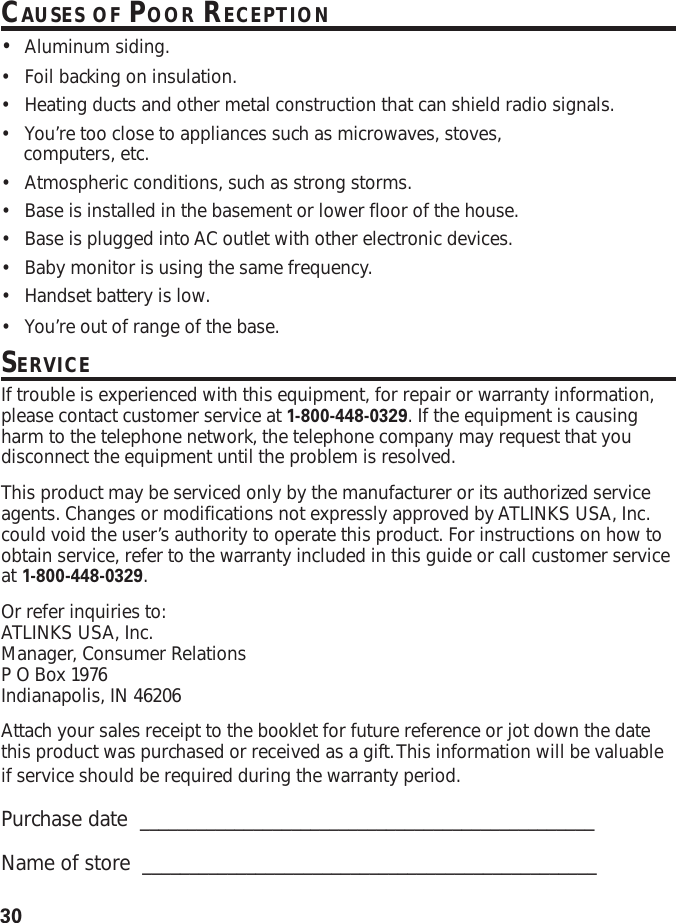 30CAUSES OF POOR RECEPTION•Aluminum siding.•Foil backing on insulation.•Heating ducts and other metal construction that can shield radio signals.•You’re too close to appliances such as microwaves, stoves,computers, etc.•Atmospheric conditions, such as strong storms.•Base is installed in the basement or lower floor of the house.•Base is plugged into AC outlet with other electronic devices.•Baby monitor is using the same frequency.•Handset battery is low.•You’re out of range of the base.SERVICEIf trouble is experienced with this equipment, for repair or warranty information,please contact customer service at 1-800-448-0329. If the equipment is causingharm to the telephone network, the telephone company may request that youdisconnect the equipment until the problem is resolved.This product may be serviced only by the manufacturer or its authorized serviceagents. Changes or modifications not expressly approved by ATLINKS USA, Inc.could void the user’s authority to operate this product. For instructions on how toobtain service, refer to the warranty included in this guide or call customer serviceat 1-800-448-0329.Or refer inquiries to:ATLINKS USA, Inc.Manager, Consumer RelationsP O Box 1976Indianapolis, IN 46206Attach your sales receipt to the booklet for future reference or jot down the datethis product was purchased or received as a gift. This information will be valuableif service should be required during the warranty period.Purchase date  ________________________________________________Name of store  ________________________________________________