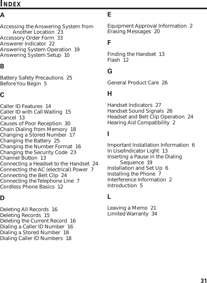 31INDEXAAccessing the Answering System fromAnother Location  23Accessory Order Form  33Answerer Indicator  22Answering System Operation  19Answering System Setup  10BBattery Safety Precautions  25Before You Begin  5CCaller ID Features  14Caller ID with Call Waiting  15Cancel  13Causes of Poor Reception  30Chain Dialing from Memory  18Changing a Stored Number  17Changing the Battery  25Changing the Number Format  16Changing the Security Code  23Channel Button  13Connecting a Headset to the Handset  24Connecting the AC (electrical) Power  7Connecting the Belt Clip  24Connecting the Telephone Line  7Cordless Phone Basics  12DDeleting All Records  16Deleting Records  15Deleting the Current Record  16Dialing a Caller ID Number  16Dialing a Stored Number  18Dialing Caller ID Numbers  18EEquipment Approval Information  2Erasing Messages  20FFinding the Handset  13Flash  12GGeneral Product Care  26HHandset Indicators  27Handset Sound Signals  26Headset and Belt Clip Operation  24Hearing Aid Compatibility  2IImportant Installation Information  6In Use/Indicator Light  13Inserting a Pause in the DialingSequence  19Installation and Set Up  6Installing the Phone  7Interference Information  2Introduction  5LLeaving a Memo  21Limited Warranty  34