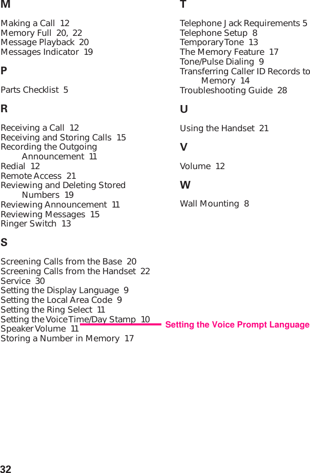 32MMaking a Call  12Memory Full  20, 22Message Playback  20Messages Indicator  19PParts Checklist  5RReceiving a Call  12Receiving and Storing Calls  15Recording the OutgoingAnnouncement  11Redial  12Remote Access  21Reviewing and Deleting StoredNumbers  19Reviewing Announcement  11Reviewing Messages  15Ringer Switch  13SScreening Calls from the Base  20Screening Calls from the Handset  22Service  30Setting the Display Language  9Setting the Local Area Code  9Setting the Ring Select  11Setting the Voice Time/Day Stamp  10Speaker Volume  11Storing a Number in Memory  17TTelephone Jack Requirements 5Telephone Setup  8Temporary Tone  13The Memory Feature  17Tone/Pulse Dialing  9Transferring Caller ID Records toMemory  14Troubleshooting Guide  28UUsing the Handset  21VVolume  12WWall Mounting  8Setting the Voice Prompt Language