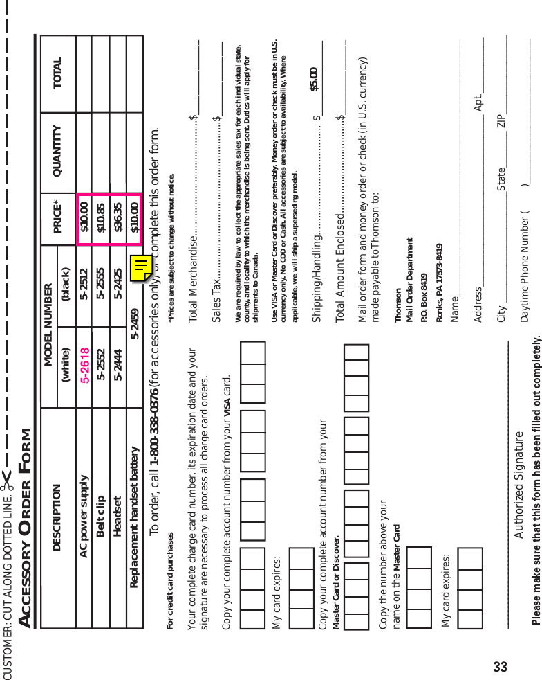 33DESCRIPTIONAC power supplyMODEL NUMBER TOTALQUANTITYPRICE*5-2509 $10.00Belt clip 5-2552 $10.85Headset 5-2425 $36.355-25125-2459 $10.00Replacement handset battery5-25555-2444(white) (black)CUSTOMER: CUT ALONG DOTTED LINE. ✂Please make sure that this form has been filled out completely.ACCESSORY ORDER FORM*Prices are subject to change without notice.Total Merchandise.........................................$_______________Sales Tax........................................................$_______________We are required by law to collect the appropriate sales tax for each individual state,county, and locality to which the merchandise is being sent. Duties will apply forshipments to Canada.Use VISA or Master Card or Discover preferably. Money order or check must be in U.S.currency only. No COD or Cash. All accessories are subject to availability. Whereapplicable, we will ship a superseding model.Shipping/Handling....................................... $_______________Total Amount Enclosed.................................$_______________Mail order form and money order or check (in U.S. currency)made payable to Thomson to:ThomsonMail Order DepartmentP.O. Box 8419Ronks, PA 17573-8419Name_______________________________________________________Address_____________________________________ Apt.____________City ________________________State________ ZIP_________________Daytime Phone Number (         )_______________________________$5.00____________________________________________________________________Authorized SignatureMy card expires:Copy the number above yourname on the Master CardFor credit card purchasesYour complete charge card number, its expiration date and yoursignature are necessary to process all charge card orders.Copy your complete account number from your VISA card.My card expires:Copy your complete account number from yourMaster Card or Discover.To order, call 1-800-338-0376 (for accessories only) or complete this order form.5-2618