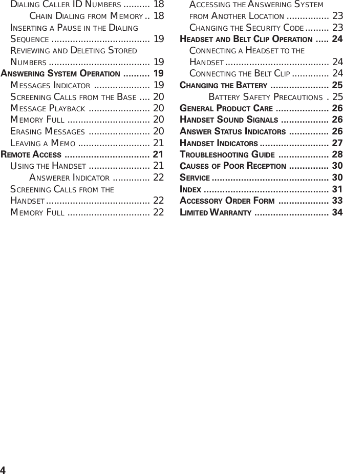 4DIALING CALLER ID NUMBERS .......... 18CHAIN DIALING FROM MEMORY .. 18INSERTING A PAUSE IN THE DIALINGSEQUENCE ..................................... 19REVIEWING AND DELETING STOREDNUMBERS ...................................... 19ANSWERING SYSTEM OPERATION .......... 19MESSAGES INDICATOR ..................... 19SCREENING CALLS FROM THE BASE .... 20MESSAGE PLAYBACK ....................... 20MEMORY FULL ............................... 20ERASING MESSAGES ....................... 20LEAVING A MEMO ........................... 21REMOTE ACCESS ................................ 21USING THE HANDSET ....................... 21ANSWERER INDICATOR .............. 22SCREENING CALLS FROM THEHANDSET....................................... 22MEMORY FULL ............................... 22ACCESSING THE ANSWERING SYSTEMFROM ANOTHER LOCATION ................ 23CHANGING THE SECURITY CODE......... 23HEADSET AND BELT CLIP OPERATION ..... 24CONNECTING A HEADSET TO THEHANDSET....................................... 24CONNECTING THE BELT CLIP .............. 24CHANGING THE BATTERY ...................... 25BATTERY SAFETY PRECAUTIONS .25GENERAL PRODUCT CARE .................... 26HANDSET SOUND SIGNALS .................. 26ANSWER STATUS INDICATORS ............... 26HANDSET INDICATORS .......................... 27TROUBLESHOOTING GUIDE ................... 28CAUSES OF POOR RECEPTION ............... 30SERVICE ............................................ 30INDEX ............................................... 31ACCESSORY ORDER FORM ................... 33LIMITED WARRANTY ............................ 34
