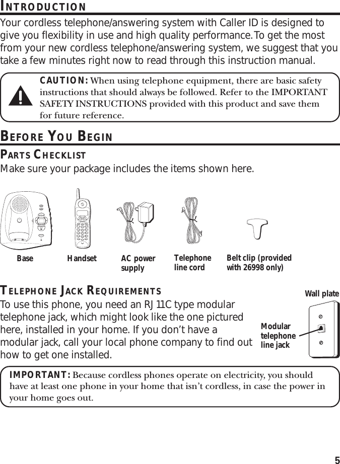 5INTRODUCTIONYour cordless telephone/answering system with Caller ID is designed togive you flexibility in use and high quality performance. To get the mostfrom your new cordless telephone/answering system, we suggest that youtake a few minutes right now to read through this instruction manual.CAUTION: When using telephone equipment, there are basic safetyinstructions that should always be followed. Refer to the IMPORTANTSAFETY INSTRUCTIONS provided with this product and save themfor future reference.BEFORE YOU BEGINPARTS CHECKLISTMake sure your package includes the items shown here.TELEPHONE JACK REQUIREMENTSTo use this phone, you need an RJ11C type modulartelephone jack, which might look like the one picturedhere, installed in your home. If you don’t have amodular jack, call your local phone company to find outhow to get one installed.IMPORTANT: Because cordless phones operate on electricity, you shouldhave at least one phone in your home that isn’t cordless, in case the power inyour home goes out.volumememorev/skipmessages- +play/stoperasemicin use/chargepageTALKanswererredial memory formatdelete ringerchanneloff    onflashabc2jkl5tuv8oper0def3mno6wxyz9#1ghi4pqrs7*play/stopreview skipCALL BACKprogrampausetonecancel eraseCID/VOLBase Handset AC powersupply Telephoneline cord Belt clip (providedwith 26998 only)Modulartelephoneline jackWall plate