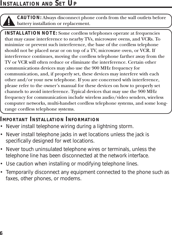 6INSTALLATION AND SET UPCAUTION: Always disconnect phone cords from the wall outlets beforebattery installation or replacement.INSTALLATION NOTE: Some cordless telephones operate at frequenciesthat may cause interference to nearby TVs, microwave ovens, and VCRs. Tominimize or prevent such interference, the base of the cordless telephoneshould not be placed near or on top of a TV, microwave oven, or VCR. Ifinterference continues, moving the cordless telephone farther away from theTV or VCR will often reduce or eliminate the interference. Certain othercommunications devices may also use the 900 MHz frequency forcommunication, and, if properly set, these devices may interfere with eachother and/or your new telephone. If you are concerned with interference,please refer to the owner’s manual for these devices on how to properly setchannels to avoid interference. Typical devices that may use the 900 MHzfrequency for communication include wireless audio/video senders, wirelesscomputer networks, multi-handset cordless telephone systems, and some long-range cordless telephone systems.IMPORTANT INSTALLATION INFORMATION•Never install telephone wiring during a lightning storm.•Never install telephone jacks in wet locations unless the jack isspecifically designed for wet locations.•Never touch uninsulated telephone wires or terminals, unless thetelephone line has been disconnected at the network interface.•Use caution when installing or modifying telephone lines.•Temporarily disconnect any equipment connected to the phone such asfaxes, other phones, or modems.