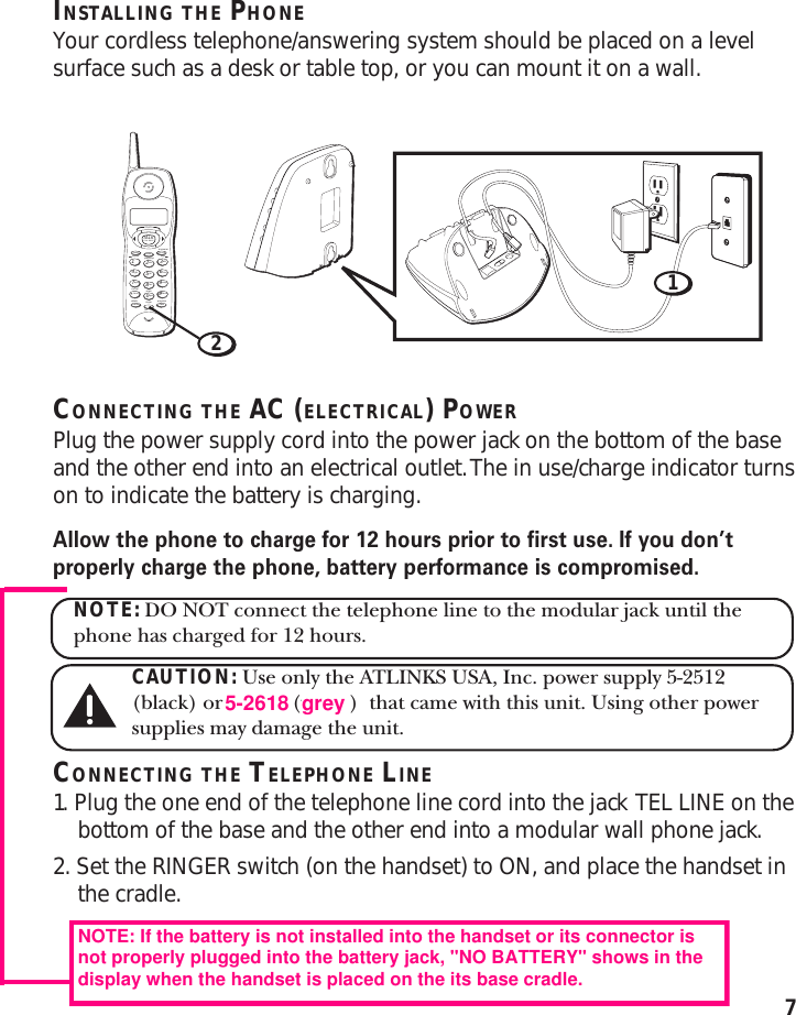 7INSTALLING THE PHONEYour cordless telephone/answering system should be placed on a levelsurface such as a desk or table top, or you can mount it on a wall.CONNECTING THE AC (ELECTRICAL) POWERPlug the power supply cord into the power jack on the bottom of the baseand the other end into an electrical outlet. The in use/charge indicator turnson to indicate the battery is charging.Allow the phone to charge for 12 hours prior to first use. If you don’tproperly charge the phone, battery performance is compromised.NOTE: DO NOT connect the telephone line to the modular jack until thephone has charged for 12 hours.CAUTION: Use only the ATLINKS USA, Inc. power supply 5-2512(black) or 5-2509 (white)  that came with this unit. Using other powersupplies may damage the unit.CONNECTING THE TELEPHONE LINE1. Plug the one end of the telephone line cord into the jack  TEL LINE on thebottom of the base and the other end into a modular wall phone jack.2. Set the RINGER switch (on the handset) to ON, and place the handset inthe cradle.TALKanswererredial memory formatdelete ringerchanneloff    onflashabc2jkl5tuv8oper0def3mno6wxyz9#1ghi4pqrs7*play/stopreview skipCALL BACKprogrampausetonecancel eraseCID/VOL12NOTE: If the battery is not installed into the handset or its connector isnot properly plugged into the battery jack, &quot;NO BATTERY&quot; shows in thedisplay when the handset is placed on the its base cradle.5-2618grey