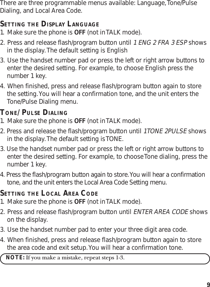9There are three programmable menus available: Language, Tone/PulseDialing, and Local Area Code.SETTING THE DISPLAY LANGUAGE1. Make sure the phone is OFF (not in TALK mode).2. Press and release flash/program button until 1 ENG 2 FRA 3 ESP showsin the display. The default setting is English3. Use the handset number pad or press the left or right arrow buttons toenter the desired setting. For example, to choose English press thenumber 1 key.4. When finished, press and release flash/program button again to storethe setting. You will hear a confirmation tone, and the unit enters theTone/Pulse Dialing menu.TONE/PULSE DIALING1. Make sure the phone is OFF (not in TALK mode).2. Press and release the flash/program button until 1TONE 2PULSE showsin the display. The default setting is TONE.3. Use the handset number pad or press the left or right arrow buttons toenter the desired setting. For example, to choose Tone dialing, press thenumber 1 key.4. Press the flash/program button again to store. You will hear a confirmationtone, and the unit enters the Local Area Code Setting menu.SETTING THE LOCAL AREA CODE1. Make sure the phone is OFF (not in TALK mode).2. Press and release flash/program button until ENTER AREA CODE showson the display.3. Use the handset number pad to enter your three digit area code.4. When finished, press and release flash/program button again to storethe area code and exit setup. You will hear a confirmation tone.NOTE: If you make a mistake, repeat steps 1-3.