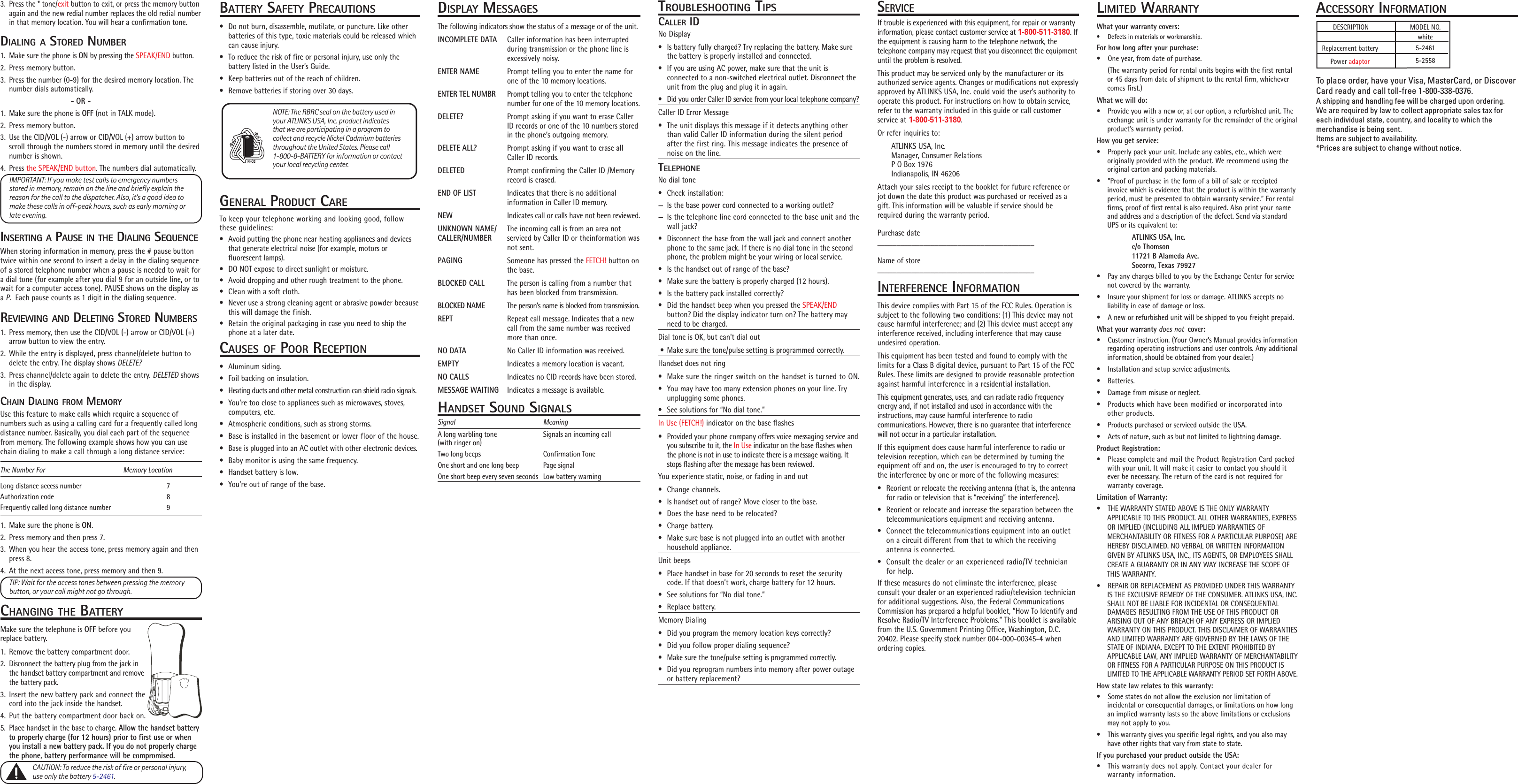 BATTERY SAFETY PRECAUTIONS• Do not burn, disassemble, mutilate, or puncture. Like otherbatteries of this type, toxic materials could be released whichcan cause injury.• To reduce the risk of fire or personal injury, use only thebattery listed in the User’s Guide.• Keep batteries out of the reach of children.• Remove batteries if storing over 30 days.GENERAL PRODUCT CARETo keep your telephone working and looking good, followthese guidelines:• Avoid putting the phone near heating appliances and devicesthat generate electrical noise (for example, motors orfluorescent lamps).• DO NOT expose to direct sunlight or moisture.• Avoid dropping and other rough treatment to the phone.• Clean with a soft cloth.• Never use a strong cleaning agent or abrasive powder becausethis will damage the finish.• Retain the original packaging in case you need to ship thephone at a later date.CAUSES OF POOR RECEPTION• Aluminum siding.• Foil backing on insulation.• Heating ducts and other metal construction can shield radio signals.• You’re too close to appliances such as microwaves, stoves,computers, etc.• Atmospheric conditions, such as strong storms.• Base is installed in the basement or lower floor of the house.• Base is plugged into an AC outlet with other electronic devices.• Baby monitor is using the same frequency.• Handset battery is low.• You’re out of range of the base.3. Press the * tone/exit button to exit, or press the memory buttonagain and the new redial number replaces the old redial numberin that memory location. You will hear a confirmation tone.DIALING A STORED NUMBER1. Make sure the phone is ON by pressing the SPEAK/END button.2. Press memory button.3. Press the number (0-9) for the desired memory location. Thenumber dials automatically.- OR -1. Make sure the phone is OFF (not in TALK mode).2. Press memory button.3. Use the CID/VOL (-) arrow or CID/VOL (+) arrow button toscroll through the numbers stored in memory until the desirednumber is shown.4. Press the SPEAK/END button. The numbers dial automatically.IMPORTANT: If you make test calls to emergency numbersstored in memory, remain on the line and briefly explain thereason for the call to the dispatcher. Also, it’s a good idea tomake these calls in off-peak hours, such as early morning orlate evening.INSERTING A PAUSE IN THE DIALING SEQUENCEWhen storing information in memory, press the # pause buttontwice within one second to insert a delay in the dialing sequenceof a stored telephone number when a pause is needed to wait fora dial tone (for example after you dial 9 for an outside line, or towait for a computer access tone). PAUSE shows on the display asa P.  Each pause counts as 1 digit in the dialing sequence.REVIEWING AND DELETING STORED NUMBERS1. Press memory, then use the CID/VOL (-) arrow or CID/VOL (+)arrow button to view the entry.2. While the entry is displayed, press channel/delete button todelete the entry. The display shows DELETE?3. Press channel/delete again to delete the entry. DELETED showsin the display.CHAIN DIALING FROM MEMORYUse this feature to make calls which require a sequence ofnumbers such as using a calling card for a frequently called longdistance number. Basically, you dial each part of the sequencefrom memory. The following example shows how you can usechain dialing to make a call through a long distance service:The Number For                                           Memory LocationLong distance access number 7Authorization code 8Frequently called long distance number 91. Make sure the phone is ON.2. Press memory and then press 7.3. When you hear the access tone, press memory again and thenpress 8.4. At the next access tone, press memory and then 9.TIP: Wait for the access tones between pressing the memorybutton, or your call might not go through.CHANGING THE BATTERYMake sure the telephone is OFF before youreplace battery.1. Remove the battery compartment door.2. Disconnect the battery plug from the jack inthe handset battery compartment and removethe battery pack.3. Insert the new battery pack and connect thecord into the jack inside the handset.4. Put the battery compartment door back on.5. Place handset in the base to charge. Allow the handset batteryto properly charge (for 12 hours) prior to first use or whenyou install a new battery pack. If you do not properly chargethe phone, battery performance will be compromised.CAUTION: To reduce the risk of fire or personal injury,use only the battery 5-2461.DESCRIPTION MODEL NO.Replacement batteryACCESSORY INFORMATIONPower adaptorwhite5-24615-2558To place order, have your Visa, MasterCard, or DiscoverCard ready and call toll-free 1-800-338-0376.A shipping and handling fee will be charged upon ordering.We are required by law to collect appropriate sales tax foreach individual state, country, and locality to which themerchandise is being sent.Items are subject to availability.*Prices are subject to change without notice.DISPLAY MESSAGESThe following indicators show the status of a message or of the unit.INCOMPLETE DATA Caller information has been interruptedduring transmission or the phone line isexcessively noisy.ENTER NAME Prompt telling you to enter the name forone of the 10 memory locations.ENTER TEL NUMBR Prompt telling you to enter the telephonenumber for one of the 10 memory locations.DELETE? Prompt asking if you want to erase CallerID records or one of the 10 numbers storedin the phone’s outgoing memory.DELETE ALL? Prompt asking if you want to erase allCaller ID records.DELETED Prompt confirming the Caller ID /Memoryrecord is erased.END OF LIST Indicates that there is no additionalinformation in Caller ID memory.NEW Indicates call or calls have not been reviewed.UNKNOWN NAME/ The incoming call is from an area notCALLER/NUMBER serviced by Caller ID or theinformation wasnot sent.PAGING Someone has pressed the FETCH! button onthe base.BLOCKED CALL The person is calling from a number thathas been blocked from transmission.BLOCKED NAME The person’s name is blocked from transmission.REPT Repeat call message. Indicates that a newcall from the same number was receivedmore than once.NO DATA No Caller ID information was received.EMPTY Indicates a memory location is vacant.NO CALLS Indicates no CID records have been stored.MESSAGE WAITING Indicates a message is available.HANDSET SOUND SIGNALSSignal MeaningA long warbling tone Signals an incoming call(with ringer on)Two long beeps Confirmation ToneOne short and one long beep Page signalOne short beep every seven seconds Low battery warningTROUBLESHOOTING TIPSCALLER IDNo Display• Is battery fully charged? Try replacing the battery. Make surethe battery is properly installed and connected.• If you are using AC power, make sure that the unit isconnected to a non-switched electrical outlet. Disconnect theunit from the plug and plug it in again.• Did you order Caller ID service from your local telephone company?Caller ID Error Message• The unit displays this message if it detects anything otherthan valid Caller ID information during the silent periodafter the first ring. This message indicates the presence ofnoise on the line.TELEPHONENo dial tone• Check installation:— Is the base power cord connected to a working outlet?— Is the telephone line cord connected to the base unit and thewall jack?• Disconnect the base from the wall jack and connect anotherphone to the same jack. If there is no dial tone in the secondphone, the problem might be your wiring or local service.• Is the handset out of range of the base?• Make sure the battery is properly charged (12 hours).• Is the battery pack installed correctly?• Did the handset beep when you pressed the SPEAK/ENDbutton? Did the display indicator turn on? The battery mayneed to be charged.Dial tone is OK, but can&apos;t dial out • Make sure the tone/pulse setting is programmed correctly.Handset does not ring• Make sure the ringer switch on the handset is turned to ON.• You may have too many extension phones on your line. Tryunplugging some phones.• See solutions for “No dial tone.”In Use (FETCH!) indicator on the base flashes• Provided your phone company offers voice messaging service andyou subscribe to it, the In Use indicator on the base flashes whenthe phone is not in use to indicate there is a message waiting. Itstops flashing after the message has been reviewed.You experience static, noise, or fading in and out• Change channels.• Is handset out of range? Move closer to the base.• Does the base need to be relocated?• Charge battery.• Make sure base is not plugged into an outlet with anotherhousehold appliance.Unit beeps• Place handset in base for 20 seconds to reset the securitycode. If that doesn’t work, charge battery for 12 hours.• See solutions for “No dial tone.”• Replace battery.Memory Dialing• Did you program the memory location keys correctly?• Did you follow proper dialing sequence?• Make sure the tone/pulse setting is programmed correctly.• Did you reprogram numbers into memory after power outageor battery replacement?LIMITED WARRANTYWhat your warranty covers:• Defects in materials or workmanship.For how long after your purchase:• One year, from date of purchase.(The warranty period for rental units begins with the first rentalor 45 days from date of shipment to the rental firm, whichevercomes first.)What we will do:• Provide you with a new or, at our option, a refurbished unit. Theexchange unit is under warranty for the remainder of the originalproduct’s warranty period.How you get service:• Properly pack your unit. Include any cables, etc., which wereoriginally provided with the product. We recommend using theoriginal carton and packing materials.• ”Proof of purchase in the form of a bill of sale or receiptedinvoice which is evidence that the product is within the warrantyperiod, must be presented to obtain warranty service.” For rentalfirms, proof of first rental is also required. Also print your nameand address and a description of the defect. Send via standardUPS or its equivalent to:ATLINKS USA, Inc.c/o Thomson11721 B Alameda Ave.Socorro, Texas 79927• Pay any charges billed to you by the Exchange Center for servicenot covered by the warranty.• Insure your shipment for loss or damage. ATLINKS accepts noliability in case of damage or loss.• A new or refurbished unit will be shipped to you freight prepaid.What your warranty does not  cover:• Customer instruction. (Your Owner’s Manual provides informationregarding operating instructions and user controls. Any additionalinformation, should be obtained from your dealer.)• Installation and setup service adjustments.• Batteries.• Damage from misuse or neglect.• Products which have been modified or incorporated intoother products.• Products purchased or serviced outside the USA.• Acts of nature, such as but not limited to lightning damage.Product Registration:• Please complete and mail the Product Registration Card packedwith your unit. It will make it easier to contact you should itever be necessary. The return of the card is not required forwarranty coverage.Limitation of Warranty:• THE WARRANTY STATED ABOVE IS THE ONLY WARRANTYAPPLICABLE TO THIS PRODUCT. ALL OTHER WARRANTIES, EXPRESSOR IMPLIED (INCLUDING ALL IMPLIED WARRANTIES OFMERCHANTABILITY OR FITNESS FOR A PARTICULAR PURPOSE) AREHEREBY DISCLAIMED. NO VERBAL OR WRITTEN INFORMATIONGIVEN BY ATLINKS USA, INC., ITS AGENTS, OR EMPLOYEES SHALLCREATE A GUARANTY OR IN ANY WAY INCREASE THE SCOPE OFTHIS WARRANTY.• REPAIR OR REPLACEMENT AS PROVIDED UNDER THIS WARRANTYIS THE EXCLUSIVE REMEDY OF THE CONSUMER. ATLINKS USA, INC.SHALL NOT BE LIABLE FOR INCIDENTAL OR CONSEQUENTIALDAMAGES RESULTING FROM THE USE OF THIS PRODUCT ORARISING OUT OF ANY BREACH OF ANY EXPRESS OR IMPLIEDWARRANTY ON THIS PRODUCT. THIS DISCLAIMER OF WARRANTIESAND LIMITED WARRANTY ARE GOVERNED BY THE LAWS OF THESTATE OF INDIANA. EXCEPT TO THE EXTENT PROHIBITED BYAPPLICABLE LAW, ANY IMPLIED WARRANTY OF MERCHANTABILITYOR FITNESS FOR A PARTICULAR PURPOSE ON THIS PRODUCT ISLIMITED TO THE APPLICABLE WARRANTY PERIOD SET FORTH ABOVE.How state law relates to this warranty:• Some states do not allow the exclusion nor limitation ofincidental or consequential damages, or limitations on how longan implied warranty lasts so the above limitations or exclusionsmay not apply to you.• This warranty gives you specific legal rights, and you also mayhave other rights that vary from state to state.If you purchased your product outside the USA:• This warranty does not apply. Contact your dealer forwarranty information.SERVICEIf trouble is experienced with this equipment, for repair or warrantyinformation, please contact customer service at 1-800-511-3180. Ifthe equipment is causing harm to the telephone network, thetelephone company may request that you disconnect the equipmentuntil the problem is resolved.This product may be serviced only by the manufacturer or itsauthorized service agents. Changes or modifications not expresslyapproved by ATLINKS USA, Inc. could void the user’s authority tooperate this product. For instructions on how to obtain service,refer to the warranty included in this guide or call customerservice at 1-800-511-3180.Or refer inquiries to:ATLINKS USA, Inc.Manager, Consumer RelationsP O Box 1976Indianapolis, IN 46206Attach your sales receipt to the booklet for future reference orjot down the date this product was purchased or received as agift. This information will be valuable if service should berequired during the warranty period.Purchase date_________________________________________Name of store_________________________________________INTERFERENCE INFORMATIONThis device complies with Part 15 of the FCC Rules. Operation issubject to the following two conditions: (1) This device may notcause harmful interference; and (2) This device must accept anyinterference received, including interference that may causeundesired operation.This equipment has been tested and found to comply with thelimits for a Class B digital device, pursuant to Part 15 of the FCCRules. These limits are designed to provide reasonable protectionagainst harmful interference in a residential installation.This equipment generates, uses, and can radiate radio frequencyenergy and, if not installed and used in accordance with theinstructions, may cause harmful interference to radiocommunications. However, there is no guarantee that interferencewill not occur in a particular installation.If this equipment does cause harmful interference to radio ortelevision reception, which can be determined by turning theequipment off and on, the user is encouraged to try to correctthe interference by one or more of the following measures:• Reorient or relocate the receiving antenna (that is, the antennafor radio or television that is “receiving” the interference).• Reorient or relocate and increase the separation between thetelecommunications equipment and receiving antenna.• Connect the telecommunications equipment into an outleton a circuit different from that to which the receivingantenna is connected.• Consult the dealer or an experienced radio/TV technicianfor help.If these measures do not eliminate the interference, pleaseconsult your dealer or an experienced radio/television technicianfor additional suggestions. Also, the Federal CommunicationsCommission has prepared a helpful booklet, “How To Identify andResolve Radio/TV Interference Problems.” This booklet is availablefrom the U.S. Government Printing Office, Washington, D.C.20402. Please specify stock number 004-000-00345-4 whenordering copies.NOTE: The RBRC seal on the battery used inyour ATLINKS USA, Inc. product indicatesthat we are participating in a program tocollect and recycle Nickel Cadmium batteriesthroughout the United States. Please call1-800-8-BATTERY for information or contactyour local recycling center.Ni-CdRBRCRBRC