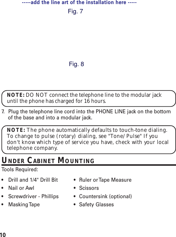 10NOTE: DO NOT connect the telephone line to the modular jackuntil the phone has charged for 16 hours.7. Plug the telephone line cord into the PHONE LINE jack on the bottomof the base and into a modular jack.NOTE: The phone automatically defaults to touch-tone dialing.To change to pulse (rotary) dialing, see &quot;Tone/Pulse&quot; If youdon&apos;t know which type of service you have, check with your localtelephone company.UNDER CABINET MOUNTINGTools Required:•Drill and 1/4&quot; Drill Bit • Ruler or Tape Measure•Nail or Awl • Scissors•Screwdriver - Phillips • Countersink (optional)•Masking Tape • Safety  Glasses-----add the line art of the installation here -----Fig. 7Fig. 8