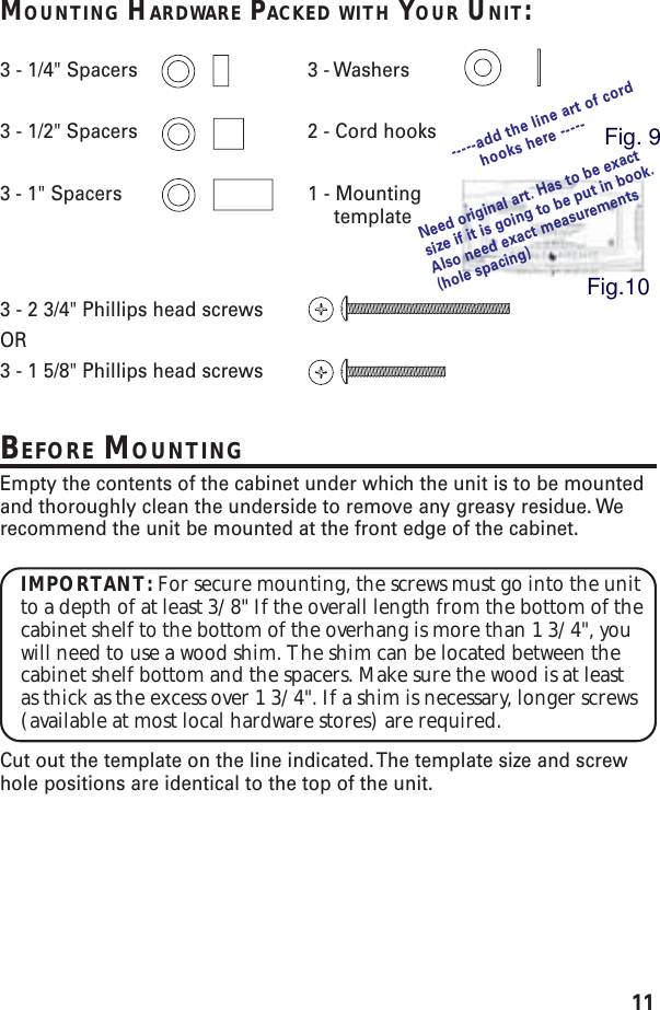 11MOUNTING HARDWARE PACKED WITH YOUR UNIT:3 - 1/4&quot; Spacers 3 - Washers3 - 1/2&quot; Spacers 2 - Cord hooks3 - 1&quot; Spacers 1 - Mounting template3 - 2 3/4&quot; Phillips head screwsOR3 - 1 5/8&quot; Phillips head screwsBEFORE MOUNTINGEmpty the contents of the cabinet under which the unit is to be mountedand thoroughly clean the underside to remove any greasy residue. Werecommend the unit be mounted at the front edge of the cabinet.IMPORTANT: For secure mounting, the screws must go into the unitto a depth of at least 3/8&quot; If the overall length from the bottom of thecabinet shelf to the bottom of the overhang is more than 1 3/4&quot;, youwill need to use a wood shim. The shim can be located between thecabinet shelf bottom and the spacers. Make sure the wood is at leastas thick as the excess over 1 3/4&quot;. If a shim is necessary, longer screws(available at most local hardware stores) are required.Cut out the template on the line indicated. The template size and screwhole positions are identical to the top of the unit.Need original art. Has to be exactsize if it is going to be put in book.Also need exact measurements(hole spacing)-----add the line art of cordhooks here -----Fig. 9Fig.10