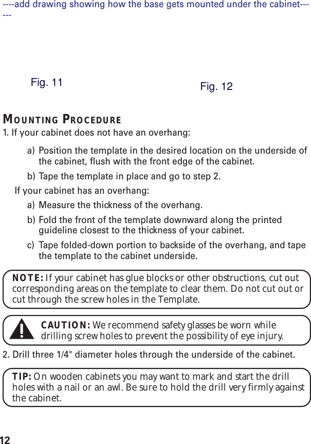 12MOUNTING PROCEDURE1. If your cabinet does not have an overhang:a) Position the template in the desired location on the underside ofthe cabinet, flush with the front edge of the cabinet.b) Tape the template in place and go to step 2.If your cabinet has an overhang:a) Measure the thickness of the overhang.b) Fold the front of the template downward along the printedguideline closest to the thickness of your cabinet.c) Tape folded-down portion to backside of the overhang, and tapethe template to the cabinet underside.NOTE: If your cabinet has glue blocks or other obstructions, cut outcorresponding areas on the template to clear them. Do not cut out orcut through the screw holes in the Template.CAUTION: We recommend safety glasses be worn whiledrilling screw holes to prevent the possibility of eye injury.2. Drill three 1/4&quot; diameter holes through the underside of the cabinet.TIP: On wooden cabinets you may want to mark and start the drillholes with a nail or an awl. Be sure to hold the drill very firmly againstthe cabinet.----add drawing showing how the base gets mounted under the cabinet------Fig. 11Fig. 12