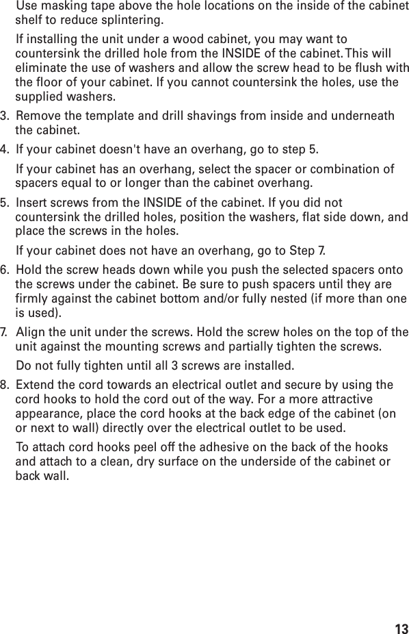 13Use masking tape above the hole locations on the inside of the cabinetshelf to reduce splintering.If installing the unit under a wood cabinet, you may want tocountersink the drilled hole from the INSIDE of the cabinet. This willeliminate the use of washers and allow the screw head to be flush withthe floor of your cabinet. If you cannot countersink the holes, use thesupplied washers.3. Remove the template and drill shavings from inside and underneaththe cabinet.4. If your cabinet doesn&apos;t have an overhang, go to step 5.If your cabinet has an overhang, select the spacer or combination ofspacers equal to or longer than the cabinet overhang.5. Insert screws from the INSIDE of the cabinet. If you did notcountersink the drilled holes, position the washers, flat side down, andplace the screws in the holes.If your cabinet does not have an overhang, go to Step 7.6. Hold the screw heads down while you push the selected spacers ontothe screws under the cabinet. Be sure to push spacers until they arefirmly against the cabinet bottom and/or fully nested (if more than oneis used).7. Align the unit under the screws. Hold the screw holes on the top of theunit against the mounting screws and partially tighten the screws.Do not fully tighten until all 3 screws are installed.8. Extend the cord towards an electrical outlet and secure by using thecord hooks to hold the cord out of the way. For a more attractiveappearance, place the cord hooks at the back edge of the cabinet (onor next to wall) directly over the electrical outlet to be used.To  attach cord hooks peel off the adhesive on the back of the hooksand attach to a clean, dry surface on the underside of the cabinet orback wall.