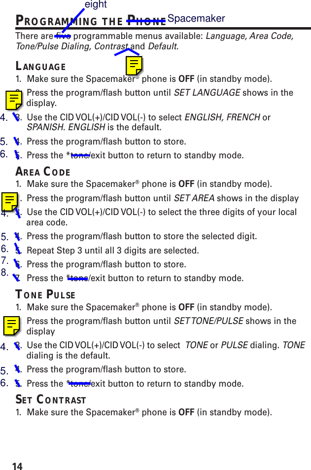 14PROGRAMMING THE PHONEThere are five programmable menus available: Language, Area Code,Tone/Pulse Dialing, Contrast and Default.LANGUAGE1. Make sure the Spacemaker® phone is OFF (in standby mode).2. Press the program/flash button until SET LANGUAGE shows in thedisplay.3. Use the CID VOL(+)/CID VOL(-) to select ENGLISH, FRENCH orSPANISH. ENGLISH is the default.4. Press the program/flash button to store.5. Press the *tone/exit button to return to standby mode.AREA CODE1. Make sure the Spacemaker® phone is OFF (in standby mode).2. Press the program/flash button until SET AREA shows in the display3. Use the CID VOL(+)/CID VOL(-) to select the three digits of your localarea code.4. Press the program/flash button to store the selected digit.5. Repeat Step 3 until all 3 digits are selected.6. Press the program/flash button to store.7. P ress the *tone/exit button to return to standby mode.TONE PULSE1. Make sure the Spacemaker® phone is OFF (in standby mode).2. Press the program/flash button until SET TONE/PULSE shows in thedisplay3. Use the CID VOL(+)/CID VOL(-) to select  TONE or PULSE dialing. TONEdialing is the default.4. Press the program/flash button to store.5. Press the *tone/exit button to return to standby mode.SET CONTRAST1. Make sure the Spacemaker® phone is OFF (in standby mode).4.5.6.4.5.6.7.8.4.5.6.Spacemakereight