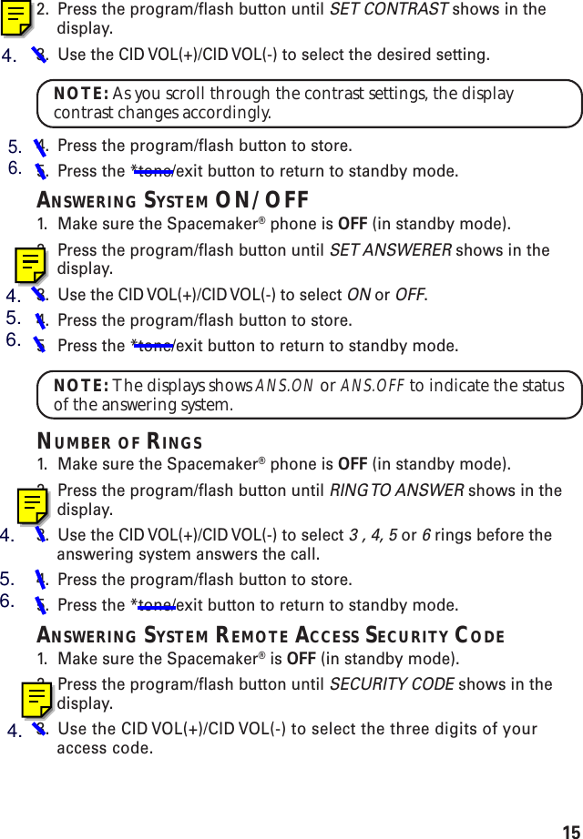 152. Press the program/flash button until SET CONTRAST shows in thedisplay.3. Use the CID VOL(+)/CID VOL(-) to select the desired setting.NOTE: As you scroll through the contrast settings, the displaycontrast changes accordingly.4. Press the program/flash button to store.5. Press the *tone/exit button to return to standby mode.ANSWERING SYSTEM ON/OFF1. Make sure the Spacemaker® phone is OFF (in standby mode).2. Press the program/flash button until SET ANSWERER shows in thedisplay.3. Use the CID VOL(+)/CID VOL(-) to select ON or OFF.4. Press the program/flash button to store.5Press the *tone/exit button to return to standby mode.NOTE: The displays shows ANS.ON or ANS.OFF to indicate the statusof the answering system.NUMBER OF RINGS1. Make sure the Spacemaker® phone is OFF (in standby mode).2. Press the program/flash button until RING TO  ANSWER shows in thedisplay.3. Use the CID VOL(+)/CID VOL(-) to select 3 , 4, 5 or 6 rings before theanswering system answers the call.4. Press the program/flash button to store.5. Press the *tone/exit button to return to standby mode.ANSWERING SYSTEM REMOTE ACCESS SECURITY CODE1. Make sure the Spacemaker® is OFF (in standby mode).2. Press the program/flash button until SECURITY CODE shows in thedisplay.3. Use the CID VOL(+)/CID VOL(-) to select the three digits of youraccess code.4.5.6.4.5.6.4.5.6.4.