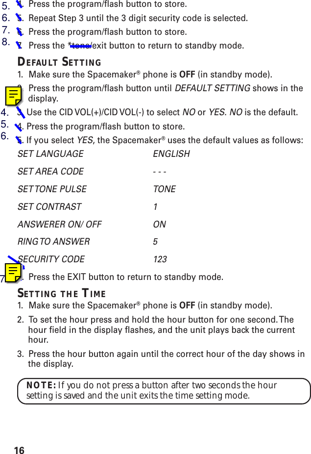 164. Press the program/flash button to store.5. Repeat Step 3 until the 3 digit security code is selected.6. Press the program/flash button to store.7. P ress the *tone/exit button to return to standby mode.DEFAULT SETTING1. Make sure the Spacemaker® phone is OFF (in standby mode).2. Press the program/flash button until DEFAULT SETTING shows in thedisplay.3. Use the CID VOL(+)/CID VOL(-) to select NO or YES. NO is the default.4. Press the program/flash button to store.5. If you select YES, the Spacemaker® uses the default values as follows:SET LANGUAGE ENGLISHSET AREA CODE - - -SET TONE  PULSE TONESET CONTRAST 1ANSWERER ON/ OFF ONRING TO  ANSWER 5SECURITY CODE 1236. Press the EXIT button to return to standby mode.SETTING THE TIME1. Make sure the Spacemaker® phone is OFF (in standby mode).2. To set the hour press and hold the hour button for one second. Thehour field in the display flashes, and the unit plays back the currenthour.3. Press the hour button again until the correct hour of the day shows inthe display.NOTE: If you do not press a button after two seconds the hoursetting is saved and the unit exits the time setting mode.5.6.7.8.4.5.6.7.