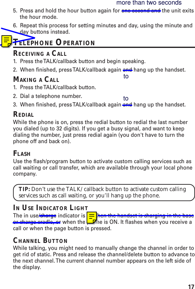 175. Press and hold the hour button again for one second and the unit exitsthe hour mode.6. Repeat this process for setting minutes and day, using the minute andday buttons instead.TELEPHONE OPERATIONRECEIVING A CALL1. Press the TALK/callback button and begin speaking.2. When finished, press TALK/callback again and hang up the handset.MAKING A CALL1. Press the TALK/callback button.2. Dial a telephone number.3. When finished, press TALK/callback again and hang up the handset.REDIALWhile the phone is on, press the redial button to redial the last numberyou dialed (up to 32 digits). If you get a busy signal, and want to keepdialing the number, just press redial again (you don&apos;t have to turn thephone off and back on).FLASHUse the flash/program button to activate custom calling services such ascall waiting or call transfer, which are available through your local phonecompany.TIP: Don’t use the TALK/callback button to activate custom callingservices such as call waiting, or you’ll hang up the phone.IN USE INDICATOR LIGHTThe in use/charge indicator is lit when the handset is charging in the baseor charge cradle, or when the phone is ON. It flashes when you receive acall or when the page button is pressed.CHANNEL BUTTONWhile talking, you might need to manually change the channel in order toget rid of static. Press and release the channel/delete button to advance tothe next channel. The current channel number appears on the left side ofthe display.more than two secondstoto