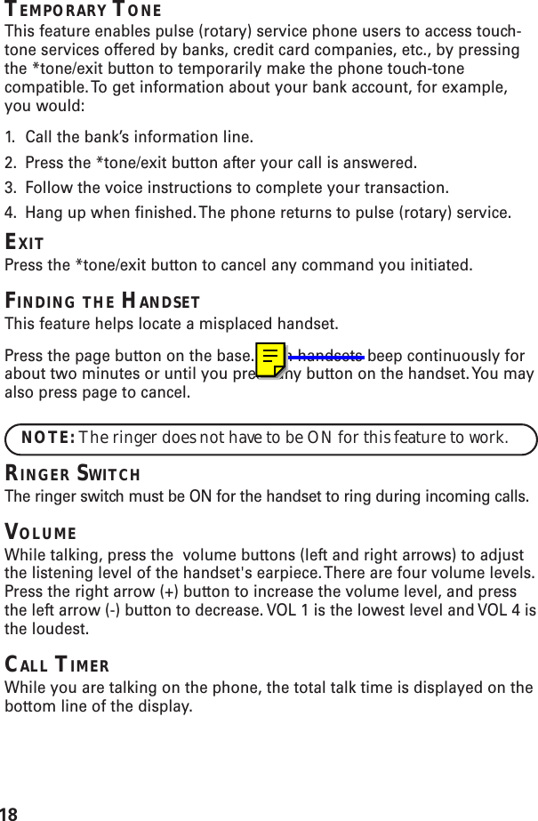 18TEMPORARY TONEThis feature enables pulse (rotary) service phone users to access touch-tone services offered by banks, credit card companies, etc., by pressingthe *tone/exit button to temporarily make the phone touch-tonecompatible. To get information about your bank account, for example,you would:1. Call the bank’s information line.2. Press the *tone/exit button after your call is answered.3. Follow the voice instructions to complete your transaction.4. Hang up when finished. The phone returns to pulse (rotary) service.EXITPress the *tone/exit button to cancel any command you initiated.FINDING THE HANDSETThis feature helps locate a misplaced handset.Press the page button on the base. Both handsets beep continuously forabout two minutes or until you press any button on the handset. You mayalso press page to cancel.NOTE: The ringer does not have to be ON for this feature to work.RINGER SWITCHThe ringer switch must be ON for the handset to ring during incoming calls.VOLUMEWhile talking, press the  volume buttons (left and right arrows) to adjustthe listening level of the handset&apos;s earpiece. There are four volume levels.Press the right arrow (+) button to increase the volume level, and pressthe left arrow (-) button to decrease. VOL 1 is the lowest level and VOL 4 isthe loudest.CALL TIMERWhile you are talking on the phone, the total talk time is displayed on thebottom line of the display.