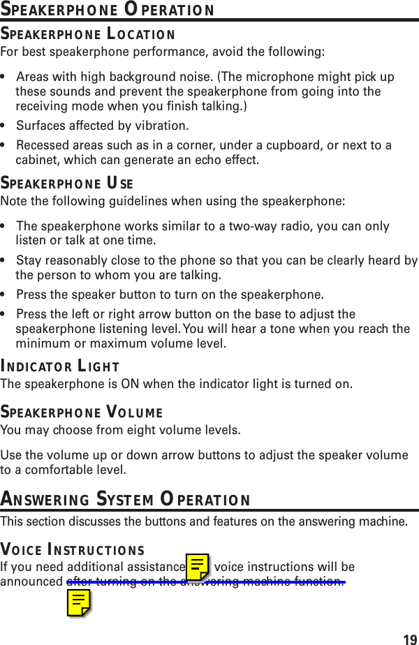 19SPEAKERPHONE OPERATIONSPEAKERPHONE LOCATIONFor best speakerphone performance, avoid the following:•Areas with high background noise. (The microphone might pick upthese sounds and prevent the speakerphone from going into thereceiving mode when you finish talking.)•Surfaces affected by vibration.•Recessed areas such as in a corner, under a cupboard, or next to acabinet, which can generate an echo effect.SPEAKERPHONE USENote the following guidelines when using the speakerphone:•The speakerphone works similar to a two-way radio, you can onlylisten or talk at one time.•Stay reasonably close to the phone so that you can be clearly heard bythe person to whom you are talking.•Press the speaker button to turn on the speakerphone.•Press the left or right arrow button on the base to adjust thespeakerphone listening level. You will hear a tone when you reach theminimum or maximum volume level.INDICATOR LIGHTThe speakerphone is ON when the indicator light is turned on.SPEAKERPHONE VOLUMEYou may choose from eight volume levels.Use the volume up or down arrow buttons to adjust the speaker volumeto a comfortable level.ANSWERING SYSTEM OPERATIONThis section discusses the buttons and features on the answering machine.VOICE INSTRUCTIONSIf you need additional assistance, the voice instructions will beannounced after turning on the answering machine function.