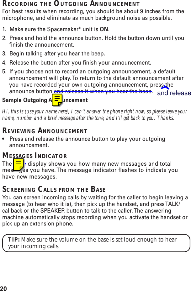 20RECORDING THE OUTGOING ANNOUNCEMENTFor best results when recording, you should be about 9 inches from themicrophone, and eliminate as much background noise as possible.1. Make sure the Spacemaker® unit is ON.2. Press and hold the announce button. Hold the button down until youfinish the announcement.3. Begin talking after you hear the beep.4. Release the button after you finish your announcement.5. If you choose not to record an outgoing announcement, a defaultannouncement will play. To return to the default announcement afteryou have recorded your own outgoing announcement, press theannounce button and release it when you hear the beep.Sample Outgoing AnnouncementHi, this is (use your name here), I can’t answer the phone right now, so please leave yourname, number and a brief message after the tone, and I’ll get back to you. Thanks.REVIEWING ANNOUNCEMENT•Press and release the announce button to play your outgoingannouncement.MESSAGES INDICATORThe base display shows you how many new messages and totalmessages you have. The message indicator flashes to indicate youhave new messages.SCREENING CALLS FROM THE BASEYou can screen incoming calls by waiting for the caller to begin leaving amessage (to hear who it is), then pick up the handset, and press TALK/callback or the SPEAKER button to talk to the caller. The answeringmachine automatically stops recording when you activate the handset orpick up an extension phone.TIP: Make sure the volume on the base is set loud enough to hearyour incoming calls.and release