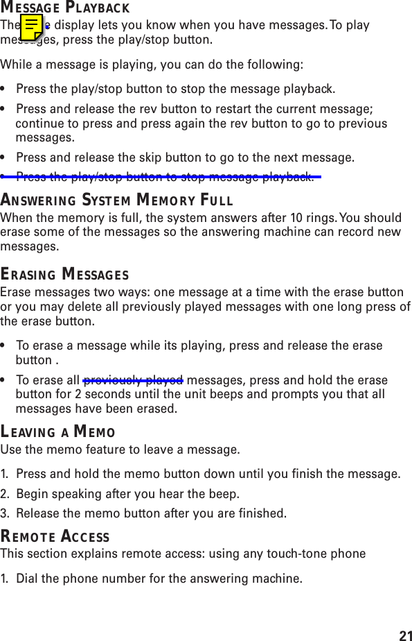 21MESSAGE PLAYBACKThe base display lets you know when you have messages. To playmessages, press the play/stop button.While a message is playing, you can do the following:•Press the play/stop button to stop the message playback.•Press and release the rev button to restart the current message;continue to press and press again the rev button to go to previousmessages.•Press and release the skip button to go to the next message.•Press the play/stop button to stop message playback.ANSWERING SYSTEM MEMORY FULLWhen the memory is full, the system answers after 10 rings. You shoulderase some of the messages so the answering machine can record newmessages.ERASING MESSAGESErase messages two ways: one message at a time with the erase buttonor you may delete all previously played messages with one long press ofthe erase button.•To erase a message while its playing, press and release the erasebutton .•To erase all previously played messages, press and hold the erasebutton for 2 seconds until the unit beeps and prompts you that allmessages have been erased.LEAVING A MEMOUse the memo feature to leave a message.1. Press and hold the memo button down until you finish the message.2. Begin speaking after you hear the beep.3. Release the memo button after you are finished.REMOTE ACCESSThis section explains remote access: using any touch-tone phone1. Dial the phone number for the answering machine.