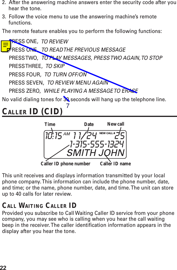 222. After the answering machine answers enter the security code after youhear the tone.3. Follow the voice menu to use the answering machine’s remotefunctions.The remote feature enables you to perform the following functions:PRESS ONE,  TO REVIEWPRESS ONE,  TO READ THE PREVIOUS MESSAGEPRESS TWO,   TO PLAY MESSAGES, PRESS TWO AGAIN, TO STOPPRESS THREE,   TO SKIPPRESS FOUR,  TO  TURN OFF/ONPRESS SEVEN,  TO REVIEW MENU AGAINPRESS ZERO,  WHILE PLAYING A MESSAGE TO ERASENo valid dialing tones for 30 seconds will hang up the telephone line.CALLER ID (CID)This unit receives and displays information transmitted by your localphone company. This information can include the phone number, date,and time; or the name, phone number, date, and time. The unit can storeup to 40 calls for later review.CALL WAITING CALLER IDProvided you subscribe to Call Waiting Caller ID service from your phonecompany, you may see who is calling when you hear the call waitingbeep in the receiver. The caller identification information appears in thedisplay after you hear the tone.NEW CALL #Caller ID nameCaller ID phone numberTime Date New call7