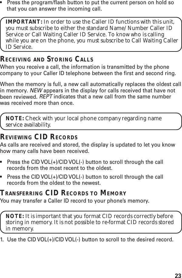 23•Press the program/flash button to put the current person on hold sothat you can answer the incoming call.IMPORTANT: In order to use the Caller ID functions with this unit,you must subscribe to either the standard Name/Number Caller IDService or Call Waiting Caller ID Service. To know who is callingwhile you are on the phone, you must subscribe to Call Waiting CallerID Service.RECEIVING AND STORING CALLSWhen you receive a call, the information is transmitted by the phonecompany to your Caller ID telephone between the first and second ring.When the memory is full, a new call automatically replaces the oldest callin memory. NEW appears in the display for calls received that have notbeen reviewed. REPT indicates that a new call from the same numberwas received more than once.NOTE: Check with your local phone company regarding nameservice availability.REVIEWING CID RECORDSAs calls are received and stored, the display is updated to let you knowhow many calls have been received.•Press the CID VOL(+)/CID VOL(-) button to scroll through the callrecords from the most recent to the oldest.•Press the CID VOL(+)/CID VOL(-) button to scroll through the callrecords from the oldest to the newest.TRANSFERRING CID RECORDS TO MEMORYYou may transfer a Caller ID record to your phone’s memory.NOTE: It is important that you format CID records correctly beforestoring in memory. It is not possible to re-format CID records storedin memory.1. Use the CID VOL(+)/CID VOL(-) button to scroll to the desired record.