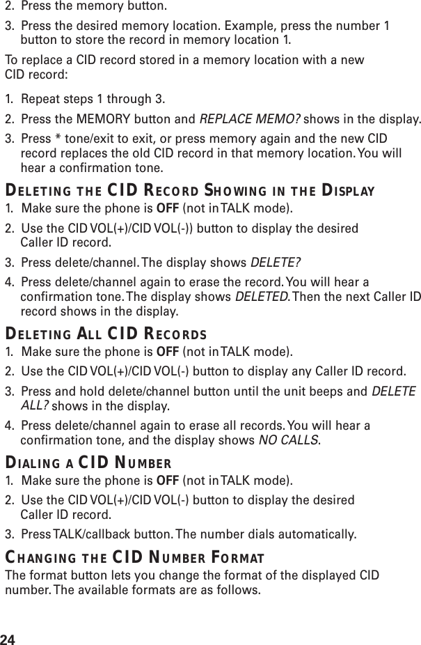 242. Press the memory button.3. Press the desired memory location. Example, press the number 1button to store the record in memory location 1.To  replace a CID record stored in a memory location with a newCID record:1. Repeat steps 1 through 3.2. Press the MEMORY button and REPLACE MEMO? shows in the display.3. Press * tone/exit to exit, or press memory again and the new CIDrecord replaces the old CID record in that memory location. You willhear a confirmation tone.DELETING THE CID RECORD SHOWING IN THE DISPLAY1. Make sure the phone is OFF (not in TALK mode).2. Use the CID VOL(+)/CID VOL(-)) button to display the desiredCaller ID record.3. Press delete/channel. The display shows DELETE?4. Press delete/channel again to erase the record. You will hear aconfirmation tone. The display shows DELETED. Then the next Caller IDrecord shows in the display.DELETING ALL CID RECORDS1. Make sure the phone is OFF (not in TALK mode).2. Use the CID VOL(+)/CID VOL(-) button to display any Caller ID record.3. Press and hold delete/channel button until the unit beeps and DELETEALL? shows in the display.4. Press delete/channel again to erase all records. You will hear aconfirmation tone, and the display shows NO CALLS.DIALING A CID NUMBER1. Make sure the phone is OFF (not in TALK mode).2. Use the CID VOL(+)/CID VOL(-) button to display the desiredCaller ID record.3. Press TALK/callback button. The number dials automatically.CHANGING THE CID NUMBER FORMATThe format button lets you change the format of the displayed CIDnumber. The available formats are as follows.