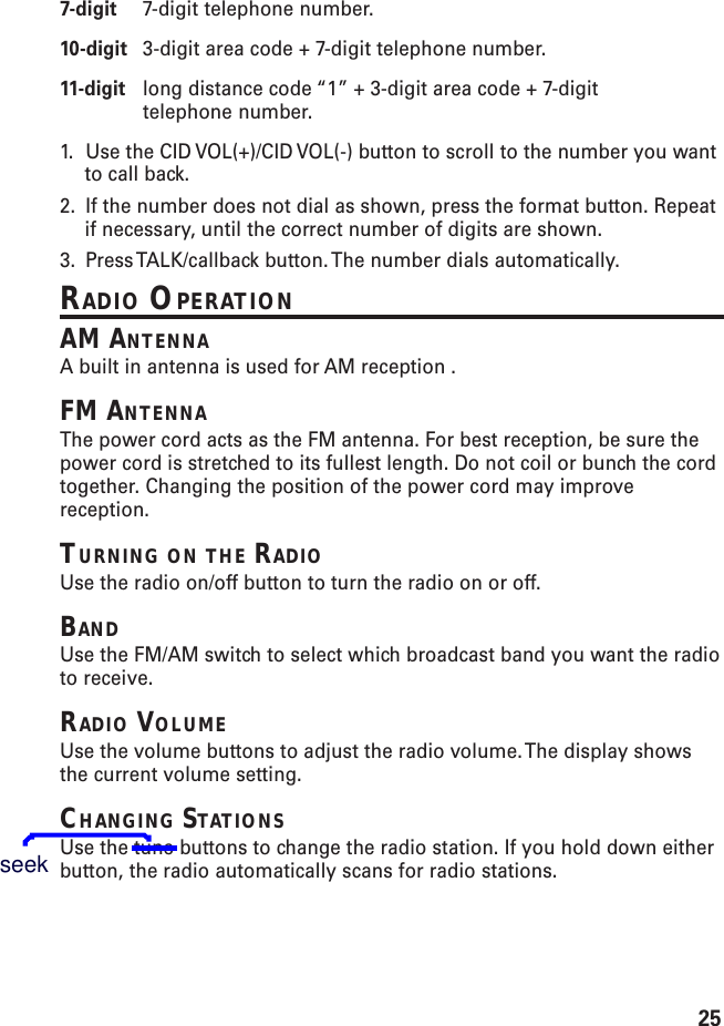 257-digit 7-digit telephone number.10-digit 3-digit area code + 7-digit telephone number.11-digit long distance code “1” + 3-digit area code + 7-digittelephone number.1. Use the CID VOL(+)/CID VOL(-) button to scroll to the number you wantto call back.2. If the number does not dial as shown, press the format button. Repeatif necessary, until the correct number of digits are shown.3. Press TALK/callback button. The number dials automatically.RADIO OPERATIONAM ANTENNAA built in antenna is used for AM reception .FM ANTENNAThe power cord acts as the FM antenna. For best reception, be sure thepower cord is stretched to its fullest length. Do not coil or bunch the cordtogether. Changing the position of the power cord may improvereception.TURNING ON THE RADIOUse the radio on/off button to turn the radio on or off.BANDUse the FM/AM switch to select which broadcast band you want the radioto receive.RADIO VOLUMEUse the volume buttons to adjust the radio volume. The display showsthe current volume setting.CHANGING STATIONSUse the tune buttons to change the radio station. If you hold down eitherbutton, the radio automatically scans for radio stations.seek