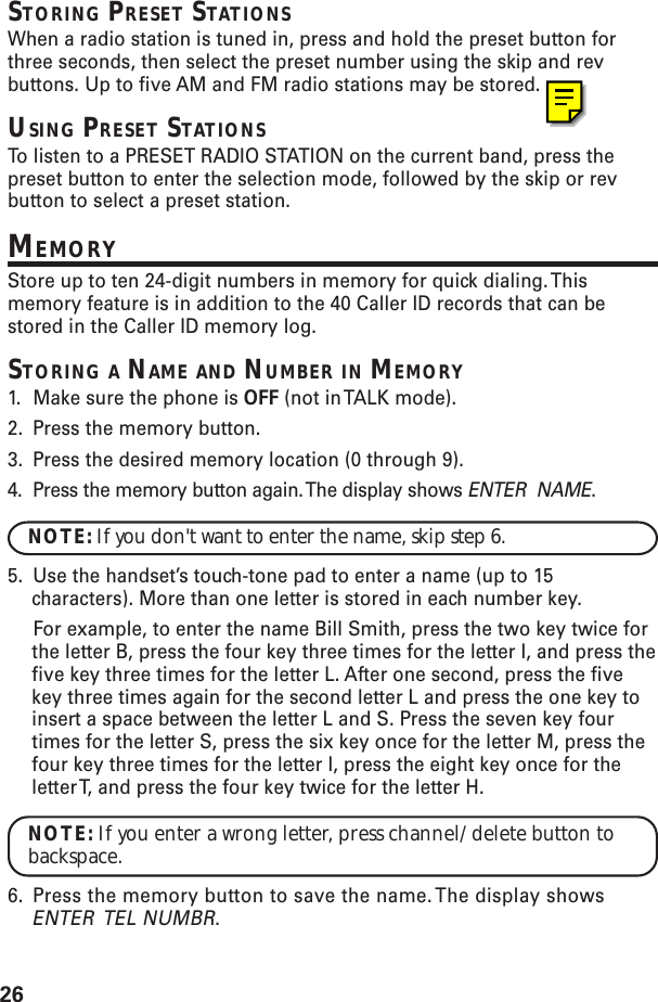 26STORING PRESET STATIONSWhen a radio station is tuned in, press and hold the preset button forthree seconds, then select the preset number using the skip and revbuttons. Up to five AM and FM radio stations may be stored.USING PRESET STATIONSTo  listen to a PRESET RADIO STATION on the current band, press thepreset button to enter the selection mode, followed by the skip or revbutton to select a preset station.MEMORYStore up to ten 24-digit numbers in memory for quick dialing. Thismemory feature is in addition to the 40 Caller ID records that can bestored in the Caller ID memory log.STORING A NAME AND NUMBER IN MEMORY1. Make sure the phone is OFF (not in TALK mode).2. Press the memory button.3. Press the desired memory location (0 through 9).4. Press the memory button again. The display shows ENTER  NAME.NOTE: If you don&apos;t want to enter the name, skip step 6.5. Use the handset’s touch-tone pad to enter a name (up to 15characters). More than one letter is stored in each number key.For example, to enter the name Bill Smith, press the two key twice forthe letter B, press the four key three times for the letter I, and press thefive key three times for the letter L. After one second, press the fivekey three times again for the second letter L and press the one key toinsert a space between the letter L and S. Press the seven key fourtimes for the letter S, press the six key once for the letter M, press thefour key three times for the letter I, press the eight key once for theletter T, and press the four key twice for the letter H.NOTE: If you enter a wrong letter, press channel/delete button tobackspace.6. Press the memory button to save the name. The display showsENTER  TEL NUMBR.