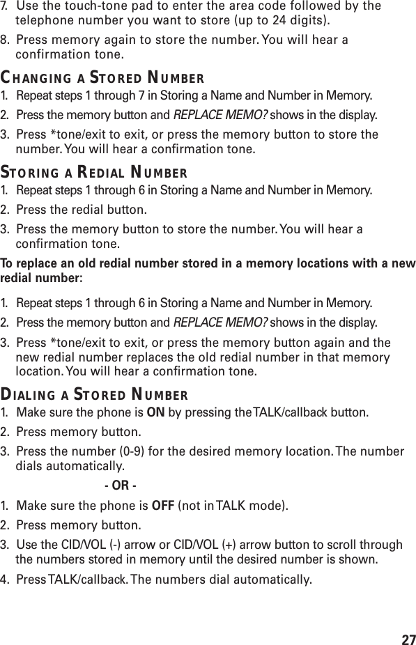 277. Use the touch-tone pad to enter the area code followed by thetelephone number you want to store (up to 24 digits).8. Press memory again to store the number. You will hear aconfirmation tone.CHANGING A STORED NUMBER1. Repeat steps 1 through 7 in Storing a Name and Number in Memory.2. Press the memory button and REPLACE MEMO? shows in the display.3. Press *tone/exit to exit, or press the memory button to store thenumber. You will hear a confirmation tone.STORING A REDIAL NUMBER1. Repeat steps 1 through 6 in Storing a Name and Number in Memory.2. Press the redial button.3. Press the memory button to store the number. You will hear aconfirmation tone.To   r eplace an old redial number stored in a memory locations with a newredial number:1. Repeat steps 1 through 6 in Storing a Name and Number in Memory.2. Press the memory button and REPLACE MEMO? shows in the display.3. Press *tone/exit to exit, or press the memory button again and thenew redial number replaces the old redial number in that memorylocation. You will hear a confirmation tone.DIALING A STORED NUMBER1. Make sure the phone is ON by pressing the TALK/callback button.2. Press memory button.3. Press the number (0-9) for the desired memory location. The numberdials automatically.- OR -1. Make sure the phone is OFF (not in TALK mode).2. Press memory button.3. Use the CID/VOL (-) arrow or CID/VOL (+) arrow button to scroll throughthe numbers stored in memory until the desired number is shown.4. Press TALK/callback. The numbers dial automatically.