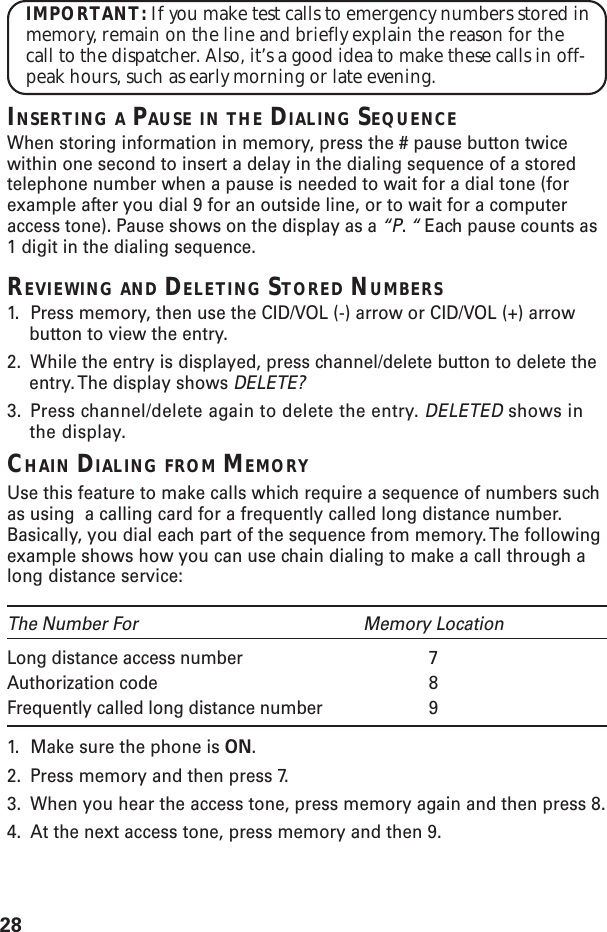 28IMPORTANT: If you make test calls to emergency numbers stored inmemory, remain on the line and briefly explain the reason for thecall to the dispatcher. Also, it’s a good idea to make these calls in off-peak hours, such as early morning or late evening.INSERTING A PAUSE IN THE DIALING SEQUENCEWhen storing information in memory, press the # pause button twicewithin one second to insert a delay in the dialing sequence of a storedtelephone number when a pause is needed to wait for a dial tone (forexample after you dial 9 for an outside line, or to wait for a computeraccess tone). Pause shows on the display as a “P. “ Each pause counts as1 digit in the dialing sequence.REVIEWING AND DELETING STORED NUMBERS1. Press memory, then use the CID/VOL (-) arrow or CID/VOL (+) arrowbutton to view the entry.2. While the entry is displayed, press channel/delete button to delete theentry. The display shows DELETE?3. Press channel/delete again to delete the entry. DELETED shows inthe display.CHAIN DIALING FROM MEMORYUse this feature to make calls which require a sequence of numbers suchas using  a calling card for a frequently called long distance number.Basically, you dial each part of the sequence from memory. The followingexample shows how you can use chain dialing to make a call through along distance service:The Number For Memory LocationLong distance access number 7Authorization code 8Frequently called long distance number 91. Make sure the phone is ON.2. Press memory and then press 7.3. When you hear the access tone, press memory again and then press 8.4. At the next access tone, press memory and then 9.