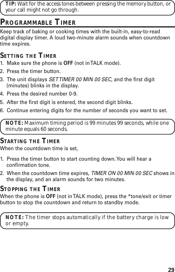 29TIP: Wait for the access tones between pressing the memory button, oryour call might not go through.PROGRAMMABLE TIMERKeep track of baking or cooking times with the built-in, easy-to-readdigital display timer. A loud two-minute alarm sounds when countdowntime expires.SETTING THE TIMER1. Make sure the phone is OFF (not in TALK mode).2. Press the timer button.3. The unit displays SET TIMER 00 MIN 00 SEC, and the first digit(minutes) blinks in the display.4. Press the desired number 0-9.5. After the first digit is entered, the second digit blinks.6. Continue entering digits for the number of seconds you want to set.NOTE: Maximum timing period is 99 minutes 99 seconds, while oneminute equals 60 seconds.STARTING THE TIMERWhen the countdown time is set,1. Press the timer button to start counting down. You will hear aconfirmation tone.2. When the countdown time expires, TIMER ON 00 MIN 00 SEC shows inthe display, and an alarm sounds for two minutes.STOPPING THE TIMERWhen the phone is OFF (not in TALK mode), press the *tone/exit or timerbutton to stop the countdown and return to standby mode.NOTE: The timer stops automatically if the battery charge is lowor empty.