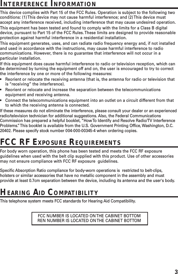 3FCC NUMBER IS LOCATED ON THE CABINET BOTTOMREN NUMBER IS LOCATED ON THE CABINET BOTTOMINTERFERENCE INFORMATIONThis device complies with Part 15 of the FCC Rules. Operation is subject to the following twoconditions: (1) This device may not cause harmful interference; and (2) This device mustaccept any interference received, including interference that may cause undesired operation.This equipment has been tested and found to comply with the limits for a Class B digitaldevice, pursuant to Part 15 of the FCC Rules. These limits are designed to provide reasonableprotection against harmful interference in a residential installation.This equipment generates, uses, and can radiate radio frequency energy and, if not installedand used in accordance with the instructions, may cause harmful interference to radiocommunications. However, there is no guarantee that interference will not occur in aparticular installation.If this equipment does cause harmful interference to radio or television reception, which canbe determined by turning the equipment off and on, the user is encouraged to try to correctthe interference by one or more of the following measures:•Reorient or relocate the receiving antenna (that is, the antenna for radio or television thatis “receiving” the interference).•Reorient or relocate and increase the separation between the telecommunicationsequipment and receiving antenna.•Connect the telecommunications equipment into an outlet on a circuit different from thatto which the receiving antenna is connected.If these measures do not eliminate the interference, please consult your dealer or an experiencedradio/television technician for additional suggestions. Also, the Federal CommunicationsCommission has prepared a helpful booklet, “How To Identify and Resolve Radio/TV InterferenceProblems.” This booklet is available from the U.S. Government Printing Office, Washington, D.C.20402. Please specify stock number 004-000-00345-4 when ordering copies.FCC RF EXPOSURE REQUIREMENTSFor body worn operation, this phone has been tested and meets the FCC RF exposureguidelines when used with the belt clip supplied with this product. Use of other accessoriesmay not ensure compliance with FCC RF exposure  guidelines.Specific Absorption Ratio compliance for body-worn operations is  restricted to belt-clips,holsters or similar accessories that have no metallic component in the assembly and mustprovide at least 0.7cm separation between the device, including its antenna and the user&apos;s body.HEARING AID COMPATIBILITYThis telephone system meets FCC standards for Hearing Aid Compatibility.