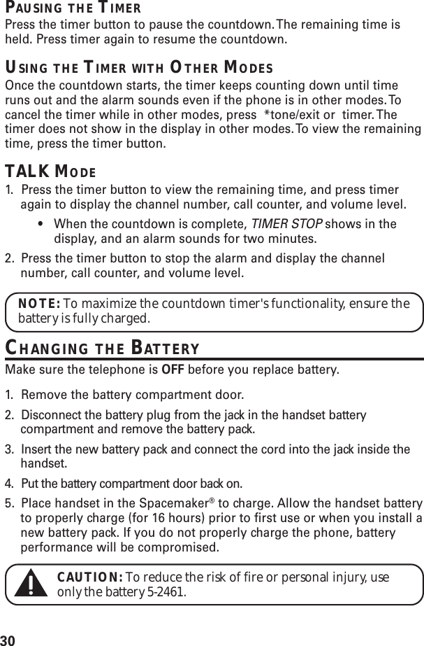 30PAUSING THE TIMERPress the timer button to pause the countdown. The remaining time isheld. Press timer again to resume the countdown.USING THE TIMER WITH OTHER MODESOnce the countdown starts, the timer keeps counting down until timeruns out and the alarm sounds even if the phone is in other modes. Tocancel the timer while in other modes, press  *tone/exit or  timer. Thetimer does not show in the display in other modes. To view the remainingtime, press the timer button.TALK MODE1. Press the timer button to view the remaining time, and press timeragain to display the channel number, call counter, and volume level.•When the countdown is complete, TIMER STOP shows in thedisplay, and an alarm sounds for two minutes.2. Press the timer button to stop the alarm and display the channelnumber, call counter, and volume level.NOTE: To maximize the countdown timer&apos;s functionality, ensure thebattery is fully charged.CHANGING THE BATTERYMake sure the telephone is OFF before you replace battery.1. Remove the battery compartment door.2. Disconnect the battery plug from the jack in the handset batterycompartment and remove the battery pack.3. Insert the new battery pack and connect the cord into the jack inside thehandset.4. Put the battery compartment door back on.5. Place handset in the Spacemaker® to charge. Allow the handset batteryto properly charge (for 16 hours) prior to first use or when you install anew battery pack. If you do not properly charge the phone, batteryperformance will be compromised.CAUTION: To reduce the risk of fire or personal injury, useonly the battery 5-2461.