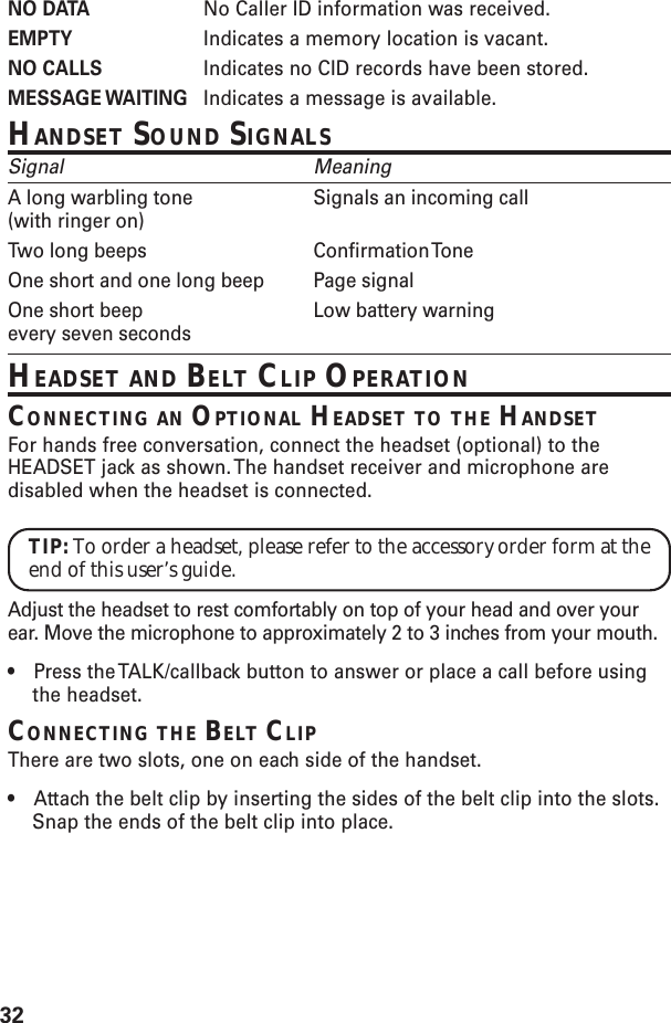32NO DATA No Caller ID information was received.EMPTY Indicates a memory location is vacant.NO CALLS Indicates no CID records have been stored.MESSAGE WAITING Indicates a message is available.HANDSET SOUND SIGNALSSignal MeaningA long warbling tone Signals an incoming call(with ringer on)Two long beeps Confirmation ToneOne short and one long beep Page signalOne short beep Low battery warningevery seven secondsHEADSET AND BELT CLIP OPERATIONCONNECTING AN OPTIONAL HEADSET TO THE HANDSETFor hands free conversation, connect the headset (optional) to theHEADSET jack as shown. The handset receiver and microphone aredisabled when the headset is connected.TIP: To order a headset, please refer to the accessory order form at theend of this user’s guide.Adjust the headset to rest comfortably on top of your head and over yourear. Move the microphone to approximately 2 to 3 inches from your mouth.•Press the TALK/callback button to answer or place a call before usingthe headset.CONNECTING THE BELT CLIPThere are two slots, one on each side of the handset.•Attach the belt clip by inserting the sides of the belt clip into the slots.Snap the ends of the belt clip into place.