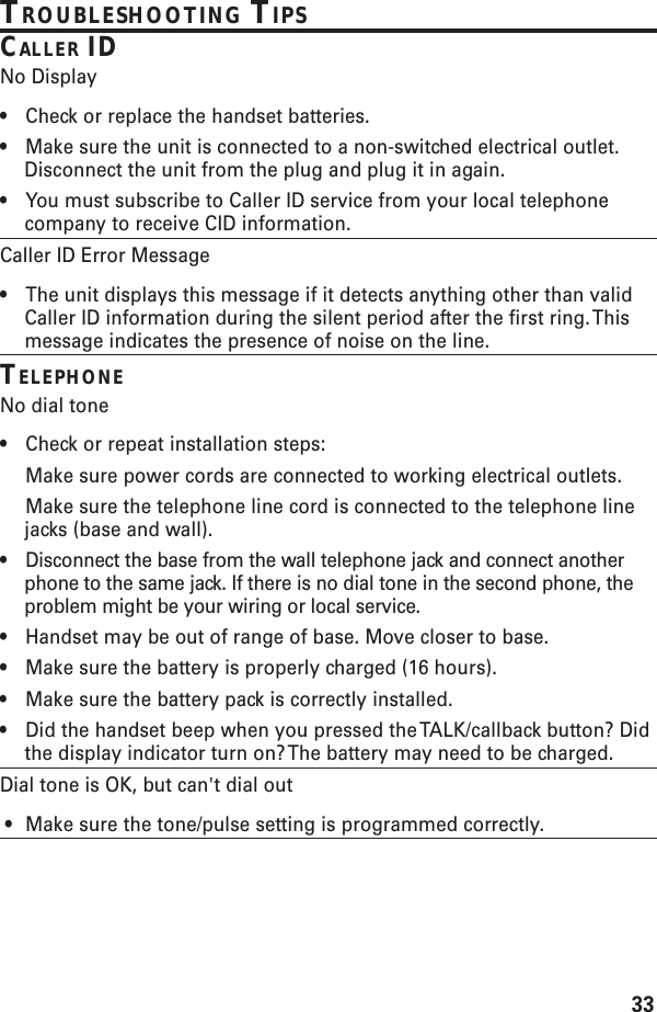 33TROUBLESHOOTING TIPSCALLER IDNo Display•Check or replace the handset batteries.•Make sure the unit is connected to a non-switched electrical outlet.Disconnect the unit from the plug and plug it in again.•You must subscribe to Caller ID service from your local telephonecompany to receive CID information.Caller ID Error Message•The unit displays this message if it detects anything other than validCaller ID information during the silent period after the first ring. Thismessage indicates the presence of noise on the line.TELEPHONENo dial tone•Check or repeat installation steps:Make sure power cords are connected to working electrical outlets.Make sure the telephone line cord is connected to the telephone linejacks (base and wall).•Disconnect the base from the wall telephone jack and connect anotherphone to the same jack. If there is no dial tone in the second phone, theproblem might be your wiring or local service.•Handset may be out of range of base. Move closer to base.•Make sure the battery is properly charged (16 hours).•Make sure the battery pack is correctly installed.•Did the handset beep when you pressed the TALK/callback button? Didthe display indicator turn on? The battery may need to be charged.Dial tone is OK, but can&apos;t dial out • Make sure the tone/pulse setting is programmed correctly.