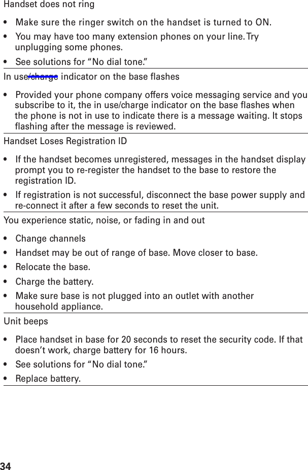 34Handset does not ring•Make sure the ringer switch on the handset is turned to ON.•You may have too many extension phones on your line. Tryunplugging some phones.•See solutions for “No dial tone.”In use/charge indicator on the base flashes•Provided your phone company offers voice messaging service and yousubscribe to it, the in use/charge indicator on the base flashes whenthe phone is not in use to indicate there is a message waiting. It stopsflashing after the message is reviewed.Handset Loses Registration ID•If the handset becomes unregistered, messages in the handset displayprompt you to re-register the handset to the base to restore theregistration ID.•If registration is not successful, disconnect the base power supply andre-connect it after a few seconds to reset the unit.You experience static, noise, or fading in and out•Change channels•Handset may be out of range of base. Move closer to base.•Relocate the base.•Charge the battery.•Make sure base is not plugged into an outlet with anotherhousehold appliance.Unit beeps•Place handset in base for 20 seconds to reset the security code. If thatdoesn’t work, charge battery for 16 hours.•See solutions for “No dial tone.”•Replace battery.