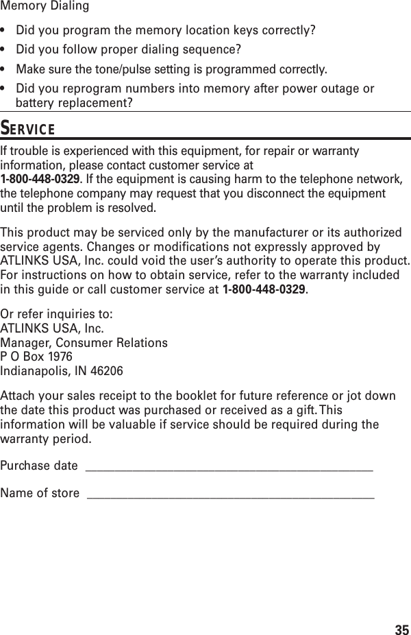 35Memory Dialing•Did you program the memory location keys correctly?•Did you follow proper dialing sequence?•Make sure the tone/pulse setting is programmed correctly.•Did you reprogram numbers into memory after power outage orbattery replacement?SERVICEIf trouble is experienced with this equipment, for repair or warrantyinformation, please contact customer service at1-800-448-0329. If the equipment is causing harm to the telephone network,the telephone company may request that you disconnect the equipmentuntil the problem is resolved.This product may be serviced only by the manufacturer or its authorizedservice agents. Changes or modifications not expressly approved byATLINKS USA, Inc. could void the user’s authority to operate this product.For instructions on how to obtain service, refer to the warranty includedin this guide or call customer service at 1-800-448-0329.Or refer inquiries to:ATLINKS USA, Inc.Manager, Consumer RelationsP O Box 1976Indianapolis, IN 46206Attach your sales receipt to the booklet for future reference or jot downthe date this product was purchased or received as a gift. Thisinformation will be valuable if service should be required during thewarranty period.Purchase date  _________________________________________________Name of store  _________________________________________________