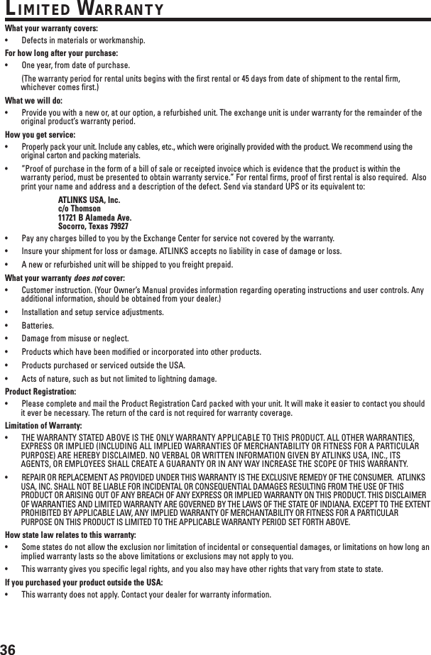 36LIMITED WARRANTYWhat your warranty covers:•Defects in materials or workmanship.For how long after your purchase:•One year, from date of purchase.(The warranty period for rental units begins with the first rental or 45 days from date of shipment to the rental firm,whichever comes first.)What we will do:•Provide you with a new or, at our option, a refurbished unit. The exchange unit is under warranty for the remainder of theoriginal product’s warranty period.How you get service:•Properly pack your unit. Include any cables, etc., which were originally provided with the product. We recommend using theoriginal carton and packing materials.•”Proof of purchase in the form of a bill of sale or receipted invoice which is evidence that the product is within thewarranty period, must be presented to obtain warranty service.” For rental firms, proof of first rental is also required.  Alsoprint your name and address and a description of the defect. Send via standard UPS or its equivalent to:ATLINKS USA, Inc.c/o Thomson11721 B Alameda Ave.Socorro, Texas 79927•Pay any charges billed to you by the Exchange Center for service not covered by the warranty.•Insure your shipment for loss or damage. ATLINKS accepts no liability in case of damage or loss.•A new or refurbished unit will be shipped to you freight prepaid.What your warranty does not cover:•Customer instruction. (Your Owner’s Manual provides information regarding operating instructions and user controls. Anyadditional information, should be obtained from your dealer.)•Installation and setup service adjustments.•Batteries.•Damage from misuse or neglect.•Products which have been modified or incorporated into other products.•Products purchased or serviced outside the USA.•Acts of nature, such as but not limited to lightning damage.Product Registration:•Please complete and mail the Product Registration Card packed with your unit. It will make it easier to contact you shouldit ever be necessary. The return of the card is not required for warranty coverage.Limitation of Warranty:•THE WARRANTY STATED ABOVE IS THE ONLY WARRANTY APPLICABLE TO THIS PRODUCT. ALL OTHER WARRANTIES,EXPRESS OR IMPLIED (INCLUDING ALL IMPLIED WARRANTIES OF MERCHANTABILITY OR FITNESS FOR A PARTICULARPURPOSE) ARE HEREBY DISCLAIMED. NO VERBAL OR WRITTEN INFORMATION GIVEN BY ATLINKS USA, INC., ITSAGENTS, OR EMPLOYEES SHALL CREATE A GUARANTY OR IN ANY WAY INCREASE THE SCOPE OF THIS WARRANTY.•REPAIR OR REPLACEMENT AS PROVIDED UNDER THIS WARRANTY IS THE EXCLUSIVE REMEDY OF THE CONSUMER.  ATLINKSUSA, INC. SHALL NOT BE LIABLE FOR INCIDENTAL OR CONSEQUENTIAL DAMAGES RESULTING FROM THE USE OF THISPRODUCT OR ARISING OUT OF ANY BREACH OF ANY EXPRESS OR IMPLIED WARRANTY ON THIS PRODUCT. THIS DISCLAIMEROF WARRANTIES AND LIMITED WARRANTY ARE GOVERNED BY THE LAWS OF THE STATE OF INDIANA. EXCEPT TO THE EXTENTPROHIBITED BY APPLICABLE LAW, ANY IMPLIED WARRANTY OF MERCHANTABILITY OR FITNESS FOR A PARTICULARPURPOSE ON THIS PRODUCT IS LIMITED TO THE APPLICABLE WARRANTY PERIOD SET FORTH ABOVE.How state law relates to this warranty:•Some states do not allow the exclusion nor limitation of incidental or consequential damages, or limitations on how long animplied warranty lasts so the above limitations or exclusions may not apply to you.•This warranty gives you specific legal rights, and you also may have other rights that vary from state to state.If you purchased your product outside the USA:•This warranty does not apply. Contact your dealer for warranty information.