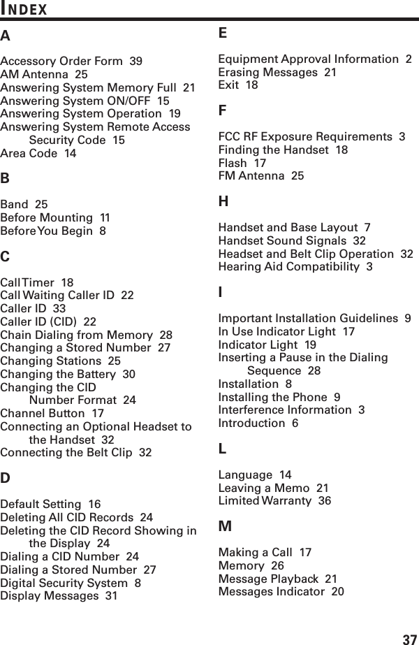 37INDEXAAccessory Order Form  39AM Antenna  25Answering System Memory Full  21Answering System ON/OFF  15Answering System Operation  19Answering System Remote AccessSecurity Code  15Area Code  14BBand  25Before Mounting  11Before You Begin  8CCall Timer  18Call Waiting Caller ID  22Caller ID  33Caller ID (CID)  22Chain Dialing from Memory  28Changing a Stored Number  27Changing Stations  25Changing the Battery  30Changing the CIDNumber Format  24Channel Button  17Connecting an Optional Headset tothe Handset  32Connecting the Belt Clip  32DDefault Setting  16Deleting All CID Records  24Deleting the CID Record Showing inthe Display  24Dialing a CID Number  24Dialing a Stored Number  27Digital Security System  8Display Messages  31EEquipment Approval Information  2Erasing Messages  21Exit  18FFCC RF Exposure Requirements  3Finding the Handset  18Flash  17FM Antenna  25HHandset and Base Layout  7Handset Sound Signals  32Headset and Belt Clip Operation  32Hearing Aid Compatibility  3IImportant Installation Guidelines  9In Use Indicator Light  17Indicator Light  19Inserting a Pause in the DialingSequence  28Installation  8Installing the Phone  9Interference Information  3Introduction  6LLanguage  14Leaving a Memo  21Limited Warranty  36MMaking a Call  17Memory  26Message Playback  21Messages Indicator  20