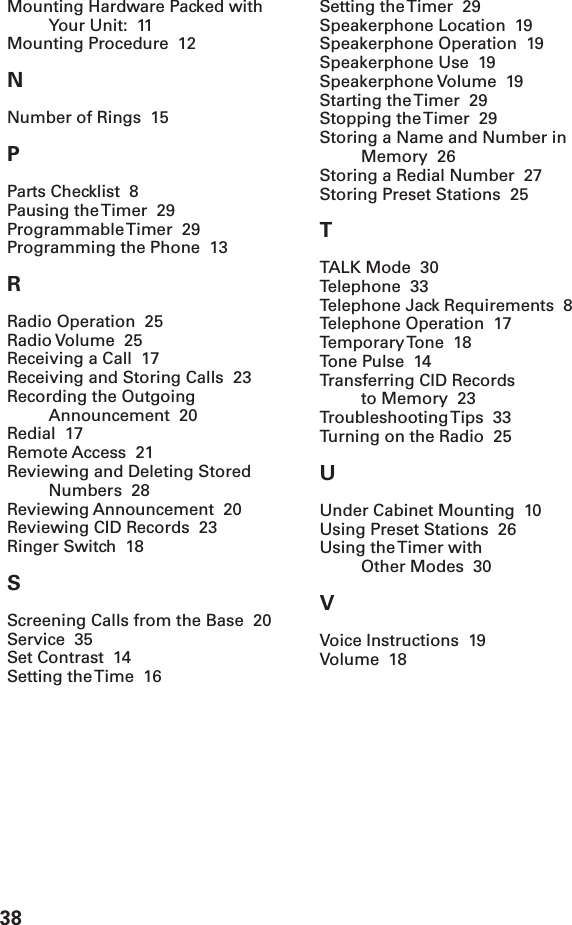 38Mounting Hardware Packed withYour Unit:  11Mounting Procedure  12NNumber of Rings  15PParts Checklist  8Pausing the Timer  29Programmable Timer  29Programming the Phone  13RRadio Operation  25Radio Volume   25Receiving a Call  17Receiving and Storing Calls  23Recording the OutgoingAnnouncement  20Redial  17Remote Access  21Reviewing and Deleting StoredNumbers  28Reviewing Announcement  20Reviewing CID Records  23Ringer Switch  18SScreening Calls from the Base  20Service  35Set Contrast  14Setting the Time  16Setting the Timer  29Speakerphone Location  19Speakerphone Operation  19Speakerphone Use  19Speakerphone Volume  19Starting the Timer  29Stopping the Timer  29Storing a Name and Number inMemory  26Storing a Redial Number  27Storing Preset Stations  25TTALK Mode  30Telephone  33Telephone Jack Requirements  8Telephone Operation  17Temporary Tone  18Tone Pulse  14Transferring CID Recordsto Memory  23Troubleshooting Tips  33Turning on the Radio  25UUnder Cabinet Mounting  10Using Preset Stations  26Using the Timer withOther Modes  30VVoice Instructions  19Volume  18
