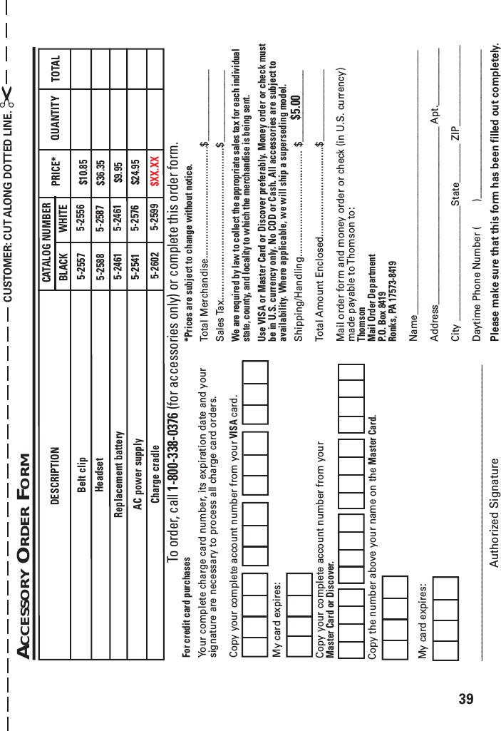 39Please make sure that this form has been filled out completely.*Prices are subject to change without notice.Total Merchandise.........................................$_______________Sales Tax........................................................$_______________We are required by law to collect the appropriate sales tax for each individualstate, county, and locality to which the merchandise is being sent.Use VISA or Master Card or Discover preferably. Money order or check mustbe in U.S. currency only. No COD or Cash. All accessories are subject toavailability. Where applicable, we will ship a superseding model.Shipping/Handling....................................... $_______________Total Amount Enclosed.................................$_______________Mail order form and money order or check (in U.S. currency)made payable to Thomson to:ThomsonMail Order DepartmentP.O. Box 8419Ronks, PA 17573-8419Name_______________________________________________________Address_____________________________________ Apt.____________City ________________________State________ ZIP_________________Daytime Phone Number (         )___________________________________________________________________________________________________Authorized SignatureACCESSORY ORDER FORMCUSTOMER: CUT ALONG DOTTED LINE. ✂$5.00My card expires:Copy the number above your name on the Master Card.For credit card purchasesYour complete charge card number, its expiration date and yoursignature are necessary to process all charge card orders.Copy your complete account number from your VISA card.My card expires:Copy your complete account number from yourMaster Card or Discover.To order, call 1-800-338-0376 (for accessories only) or complete this order form.DESCRIPTIONAC power supplyCATALOG NUMBER TOTALQUANTITYPRICE*5-2557 $10.85Belt clip5-2588 $36.35Headset$9.955-2541 $24.95Replacement battery 5-24615-25565-25875-25765-2461BLACK WHITECharge cradle 5-2602 $XX.XX5-2599