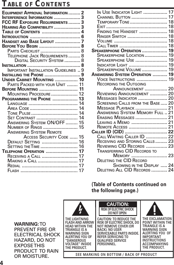 4(Table of Contents continued onthe following page.)SEE MARKING ON BOTTOM / BACK OF PRODUCTRISK OF ELECTRIC SHOCK            DO NOT OPENWARNING: TOPREVENT FIRE ORELECTRICAL SHOCKHAZARD, DO NOTEXPOSE THISPRODUCT  TO RAINOR MOISTURE.THE LIGHTNINGFLASH AND ARROWHEAD WITHIN THETRIANGLE IS AWARNING SIGNALERTING YOU OF“DANGEROUSVOLTAGE” INSIDETHE PRODUCT.CAUTION: TO REDUCE THERISK OF ELECTRIC SHOCK, DONOT REMOVE COVER (ORBACK). NO USERSERVICEABLE PARTS INSIDE.REFER SERVICING TOQUALIFIED SERVICEPERSONNEL.THE EXCLAMATIONPOINT WITHIN THETRIANGLE IS AWARNING SIGNALERTING YOU  OFIMPORTANTINSTRUCTIONSACCOMPANYINGTHE PRODUCT.CAUTION:TABLE OF CONTENTSEQUIPMENT APPROVAL INFORMATION ......... 2INTERFERENCE INFORMATION .................... 3FCC RF EXPOSURE REQUIREMENTS ......... 3HEARING AID COMPATIBILITY .................... 3TABLE OF CONTENTS ............................. 4INTRODUCTION ...................................... 6HANDSET AND BASE LAYOUT ................... 7BEFORE Y OU BEGIN ............................... 8PARTS CHECKLIST .............................. 8TELEPHONE JACK REQUIREMENTS ......... 8DIGITAL SECURITY SYSTEM ............ 8INSTALLATION ........................................ 8IMPORTANT INSTALLATION GUIDELINES .. 9INSTALLING THE PHONE ........................... 9UNDER CABINET MOUNTING ................. 10PARTS PACKED WITH YOUR UNIT ........ 11BEFORE MOUNTING ............................. 11MOUNTING PROCEDURE .................... 12PROGRAMMING THE PHONE ................... 13LANGUAGE ..................................... 14AREA CODE .................................... 14TONE PULSE ................................... 14SET CONTRAST ............................... 14ANSWERING SYSTEM ON/OFF ......... 15NUMBER OF RINGS .......................... 15ANSWERING SYSTEM REMOTEACCESS SECURITY CODE ...... 15DEFAULT SETTING ........................... 16SETTING THE T IME ............................ 16TELEPHONE OPERATION ........................ 17RECEIVING A CALL ........................... 17MAKING A CALL .............................. 17REDIAL .......................................... 17FLASH ........................................... 17IN USE INDICATOR LIGHT .................. 17CHANNEL BUTTON ........................... 17TEMPORARY T ONE ............................ 18EXIT .............................................. 18FINDING THE HANDSET ..................... 18RINGER SWITCH .............................. 18VOLUME ........................................ 18CALL T IMER .................................... 18SPEAKERPHONE OPERATION ................... 19SPEAKERPHONE LOCATION ................. 19SPEAKERPHONE USE ........................ 19INDICATOR LIGHT ............................. 19SPEAKERPHONE VOLUME ................... 19ANSWERING SYSTEM OPERATION ........... 19VOICE INSTRUCTIONS ....................... 19RECORDING THE OUTGOINGANNOUNCEMENT ................. 20REVIEWING ANNOUNCEMENT ............. 20MESSAGES INDICATOR ...................... 20SCREENING CALLS FROM THE BASE ..... 20MESSAGE PLAYBACK ........................ 21ANSWERING SYSTEM MEMORY FULL .. 21ERASING MESSAGES ........................ 21LEAVING A MEMO ........................... 21REMOTE ACCESS ............................. 21CALLER ID (CID) ................................ 22CALL WAITING CALLER ID ................ 22RECEIVING AND STORING CALLS ......... 23REVIEWING CID RECORDS ................ 23TRANSFERRING CID RECORDS TOMEMORY ........................... 23DELETING THE CID RECORDSHOWING IN THE DISPLAY ..... 24DELETING ALL CID RECORDS ............ 24